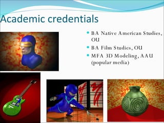 BA Native American Studies, OU BA Film Studies, OU MFA 3D Modeling, AAU (popular media) Academic credentials 