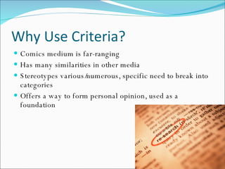 Why Use Criteria? Comics medium is far-ranging Has many similarities in other media Stereotypes various/numerous, specific need to break into categories Offers a way to form personal opinion, used as a foundation 