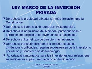CURSO DE VERANO 2010 -
UNMSM
LEY MARCO DE LA INVERSION
PRIVADA
 Derecho a la propiedad privada, sin más limitación que la
Constitución.
 Derecho a la libertad de importación y exportación.
 Derecho a la adquisición de acciones, participaciones o
derechos de propiedad de inversionistas nacionales.
 Derecho a utilizar el tipo de cambio más favorable.
 Derecho a transferir libremente al exterior capitales,
dividendos o utilidades, regalías provenientes de la inversión o
por el uso y transferencia de tecnología.
 Autorización automática para las inversiones extranjeras que
se realicen en el país, sólo registro en Proinversión.
 