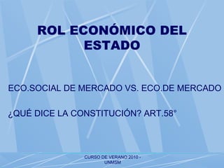 CURSO DE VERANO 2010 -
UNMSM
ROL ECONÓMICO DEL
ESTADO
ECO.SOCIAL DE MERCADO VS. ECO.DE MERCADO
¿QUÉ DICE LA CONSTITUCIÓN? ART.58°
 
