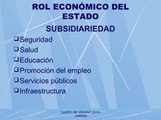 CURSO DE VERANO 2010 -
UNMSM
ROL ECONÓMICO DEL
ESTADO
SUBSIDIARIEDAD
Seguridad
Salud
Educación
Promoción del empleo
Servicios públicos
Infraestructura
 