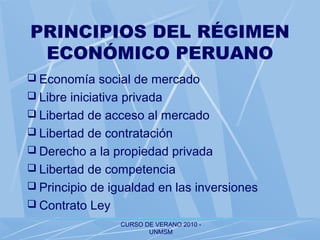 CURSO DE VERANO 2010 -
UNMSM
PRINCIPIOS DEL RÉGIMEN
ECONÓMICO PERUANO
 Economía social de mercado
 Libre iniciativa privada
 Libertad de acceso al mercado
 Libertad de contratación
 Derecho a la propiedad privada
 Libertad de competencia
 Principio de igualdad en las inversiones
 Contrato Ley
 