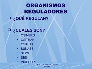 CURSO DE VERANO 2010 -
UNMSM
ORGANISMOS
REGULADORES
 ¿QUÉ REGULAN?
 ¿CUÁLES SON?
 OSINERG
 OSITRAN
 OSIPTEL
 SUNASS
 SEPS
 SBS
 INDECOPI
 