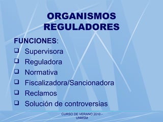 CURSO DE VERANO 2010 -
UNMSM
ORGANISMOS
REGULADORES
FUNCIONES:
 Supervisora
 Reguladora
 Normativa
 Fiscalizadora/Sancionadora
 Reclamos
 Solución de controversias
 