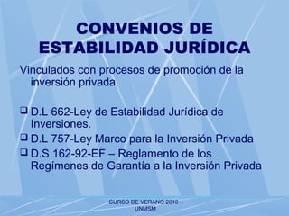CURSO DE VERANO 2010 -
UNMSM
CONVENIOS DE
ESTABILIDAD JURÍDICA
Vinculados con procesos de promoción de la
inversión privada.
 D.L 662-Ley de Estabilidad Jurídica de
Inversiones.
 D.L 757-Ley Marco para la Inversión Privada
 D.S 162-92-EF – Reglamento de los
Regímenes de Garantía a la Inversión Privada
 
