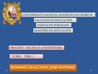 UNIVERSIDAD NACIONAL MAYOR DE SAN MARCOS
FACULTAD DE EDUCACIÓN
UNIDAD DE POSGRADO
MAESTRÍA EN EDUCACIÓN
MENCIÓN: DOCENCIA UNIVERSITARIA
CURSO TESIS I
ROMANÍ CAVALCANTI, JOSÉ ANTONIO
 