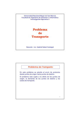 1
Universidad Nacional Mayor de San Marcos
Facultad de Ingeniería de Sistemas e Informática
Investigación Operativa I
Problema
de
Transportep
Docente : Lic. Gabriel Solari Carbajal
En este problema se estudia el envío de productos
desde puntos de origen hacia puntos de destino.
Problema de Transporte
p g p
El problema esta sujeto a la oferta de los puntos de
origen, la demanda de los puntos de destino y los
costos de transporte.
2
 