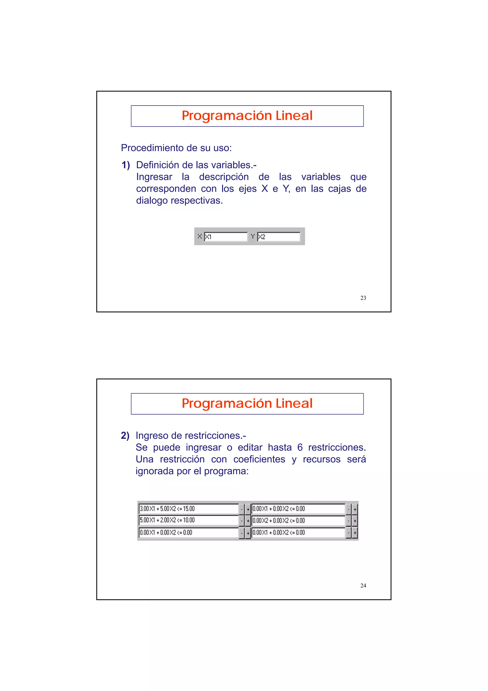 12
23
Procedimiento de su uso:
Programación Lineal
1) Definición de las variables.-
Ingresar la descripción de las variables que
corresponden con los ejes X e Y, en las cajas de
dialogo respectivas.
24
Programación Lineal
2) Ingreso de restricciones.-
Se puede ingresar o editar hasta 6 restricciones.
Una restricción con coeficientes y recursos será
ignorada por el programa:
 