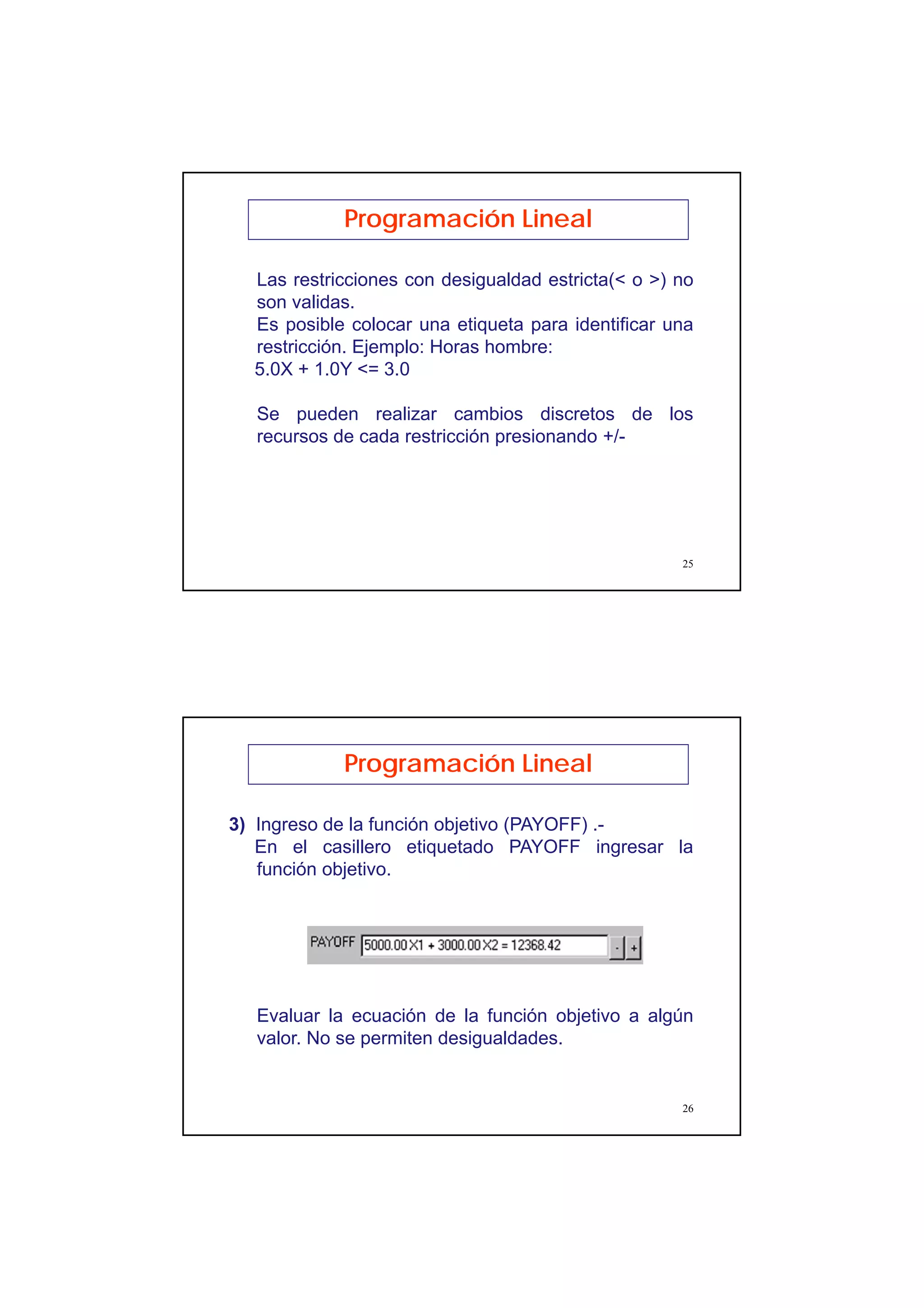 13
25
Programación Lineal
Las restricciones con desigualdad estricta(< o >) no
son validas.
Es posible colocar una etiqueta para identificar una
restricción. Ejemplo: Horas hombre:
5.0X + 1.0Y <= 3.0
Se pueden realizar cambios discretos de los
recursos de cada restricción presionando +/-
26
Programación Lineal
3) Ingreso de la función objetivo (PAYOFF) .-
En el casillero etiquetado PAYOFF ingresar la
función objetivo.
Evaluar la ecuación de la función objetivo a algún
valor. No se permiten desigualdades.
 