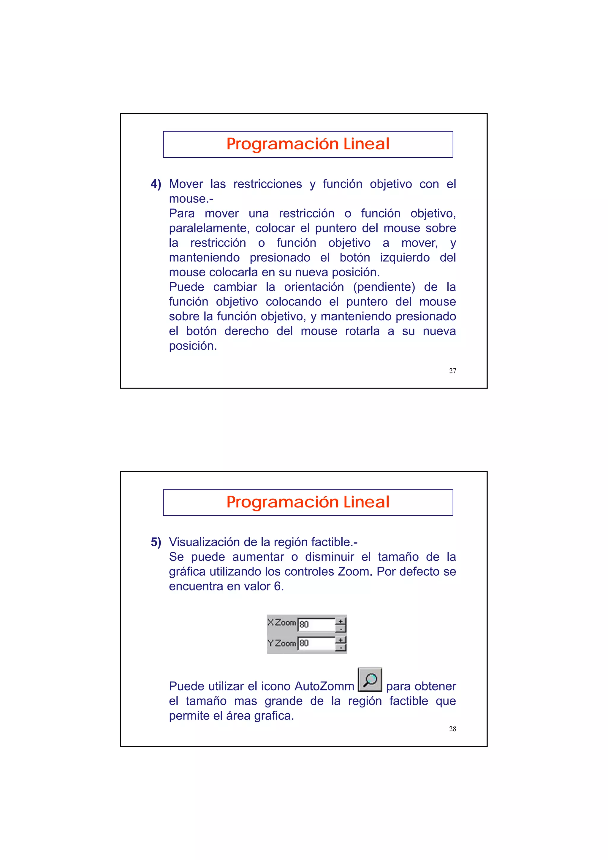 14
27
Programación Lineal
4) Mover las restricciones y función objetivo con el
mouse.-
Para mover una restricción o función objetivo,
paralelamente, colocar el puntero del mouse sobre
la restricción o función objetivo a mover, y
manteniendo presionado el botón izquierdo del
mouse colocarla en su nueva posición.
Puede cambiar la orientación (pendiente) de la
función objetivo colocando el puntero del mouse
sobre la función objetivo, y manteniendo presionado
el botón derecho del mouse rotarla a su nueva
posición.
28
Programación Lineal
5) Visualización de la región factible.-
Se puede aumentar o disminuir el tamaño de la
gráfica utilizando los controles Zoom. Por defecto se
encuentra en valor 6.
Puede utilizar el icono AutoZomm para obtener
el tamaño mas grande de la región factible que
permite el área grafica.
 