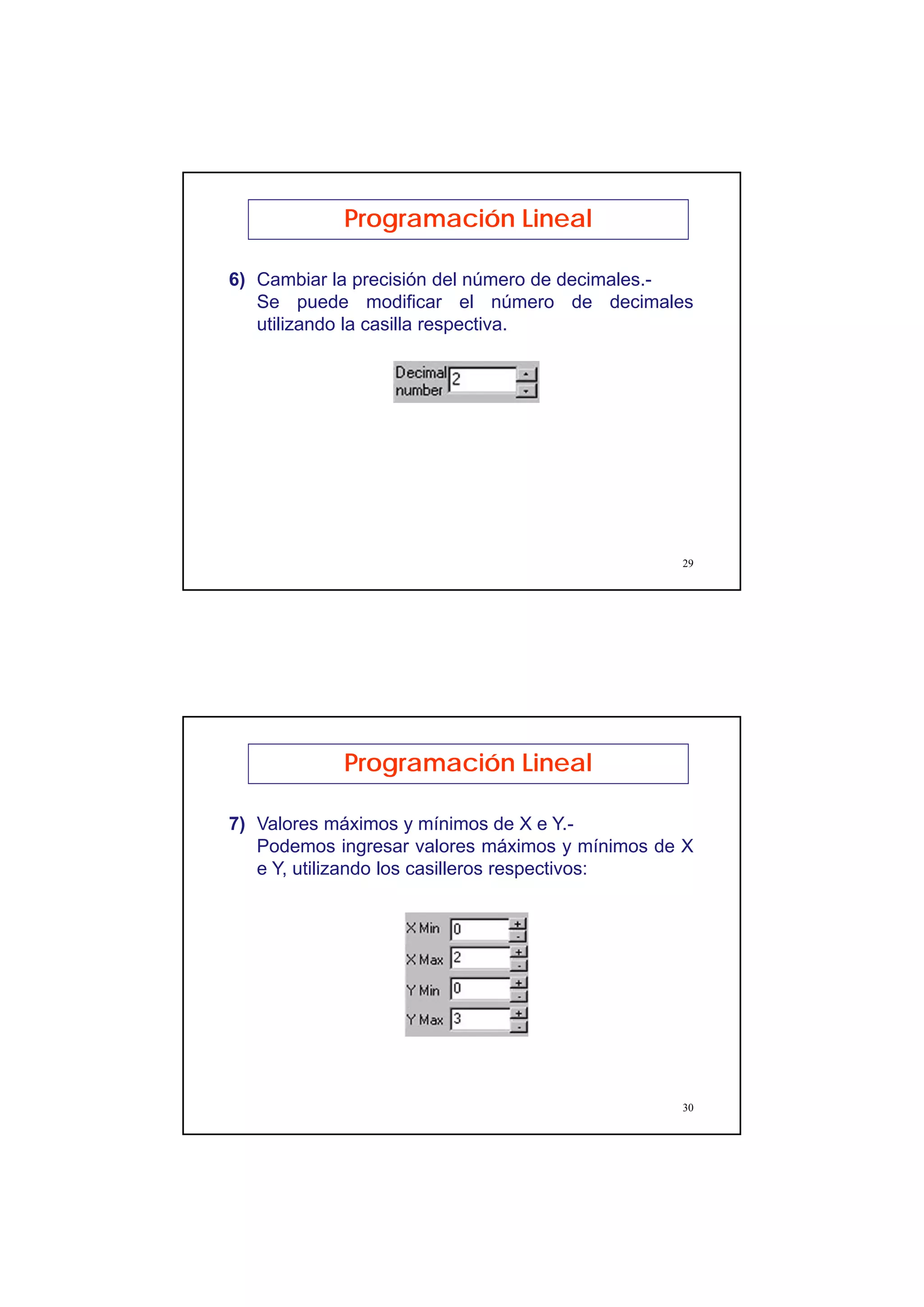 15
29
Programación Lineal
6) Cambiar la precisión del número de decimales.-
Se puede modificar el número de decimales
utilizando la casilla respectiva.
30
Programación Lineal
7) Valores máximos y mínimos de X e Y.-
Podemos ingresar valores máximos y mínimos de X
e Y, utilizando los casilleros respectivos:
 