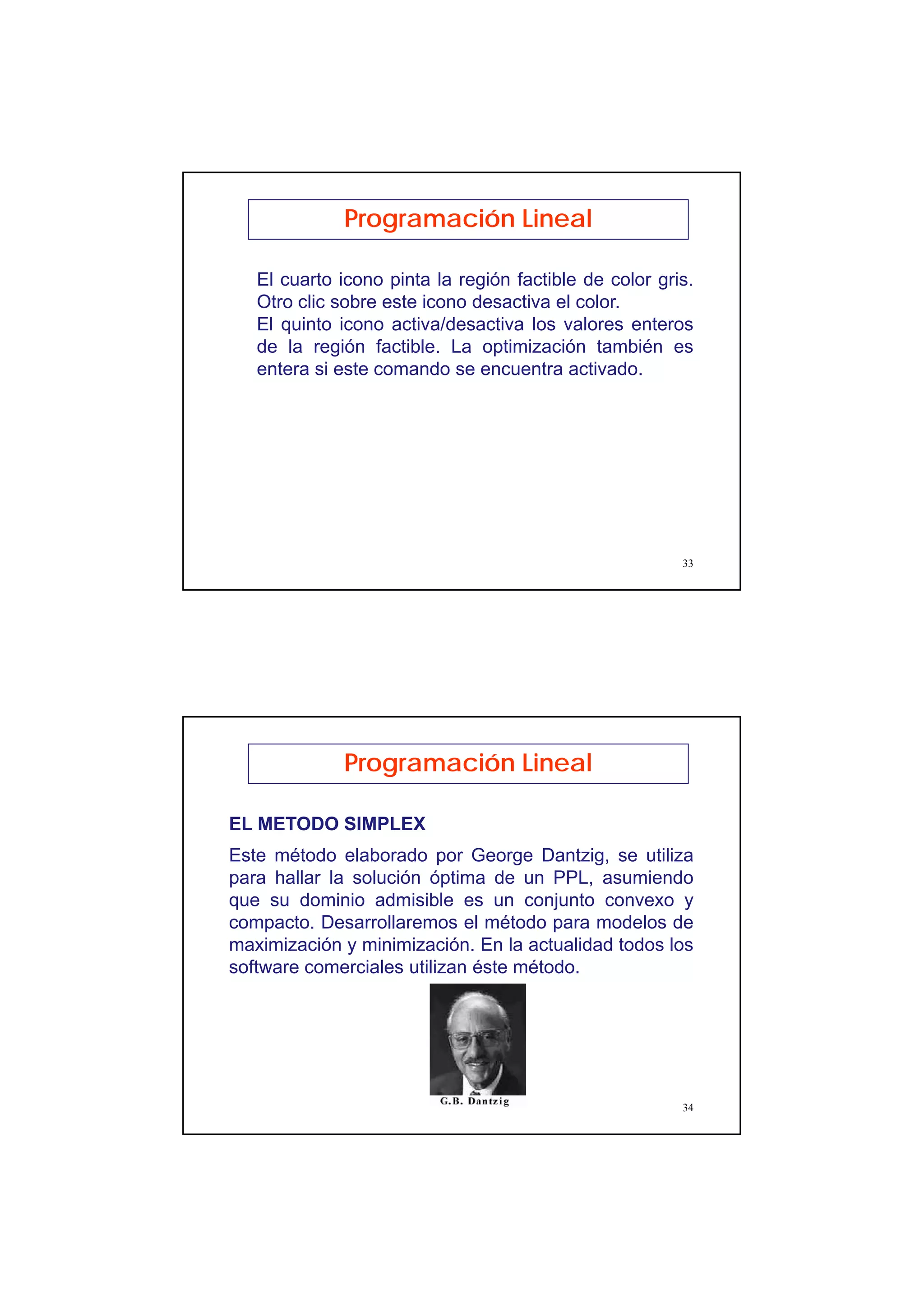 17
33
Programación Lineal
El cuarto icono pinta la región factible de color gris.
Otro clic sobre este icono desactiva el color.
El quinto icono activa/desactiva los valores enteros
de la región factible. La optimización también es
entera si este comando se encuentra activado.
34
EL METODO SIMPLEX
Este método elaborado por George Dantzig, se utiliza
para hallar la solución óptima de un PPL, asumiendo
que su dominio admisible es un conjunto convexo y
compacto. Desarrollaremos el método para modelos de
maximización y minimización. En la actualidad todos los
software comerciales utilizan éste método.
Programación Lineal
 