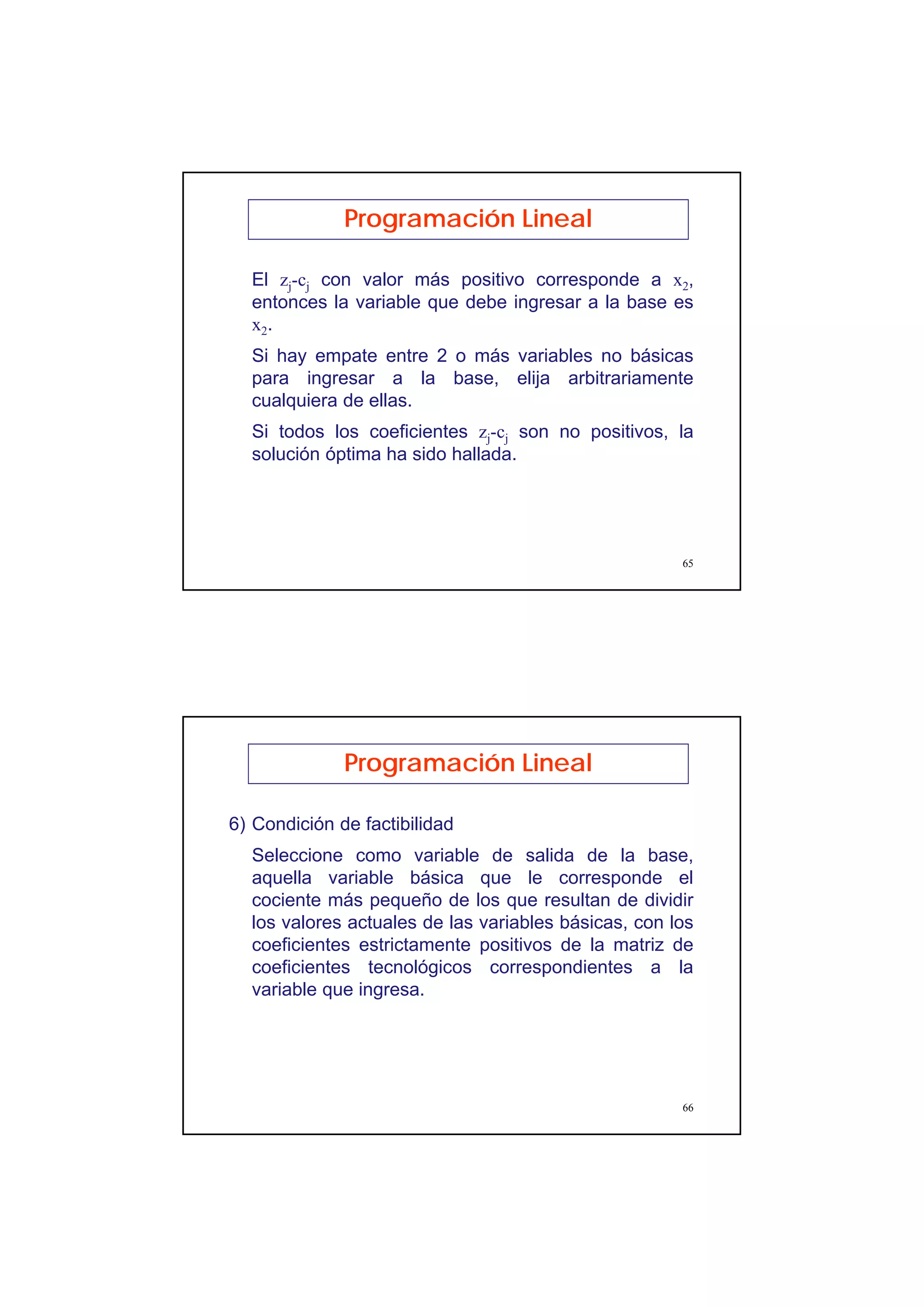 33
65
El zj-cj con valor más positivo corresponde a x2,
entonces la variable que debe ingresar a la base es
x2.
Si hay empate entre 2 o más variables no básicas
para ingresar a la base, elija arbitrariamente
cualquiera de ellas.
Si todos los coeficientes zj-cj son no positivos, la
solución óptima ha sido hallada.
Programación Lineal
66
6) Condición de factibilidad
Seleccione como variable de salida de la base,
aquella variable básica que le corresponde el
cociente más pequeño de los que resultan de dividir
los valores actuales de las variables básicas, con los
coeficientes estrictamente positivos de la matriz de
coeficientes tecnológicos correspondientes a la
variable que ingresa.
Programación Lineal
 