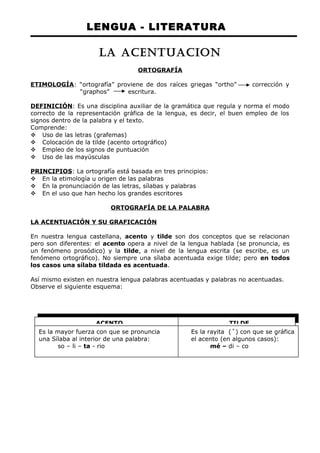 LENGUA - LITERATURA 
LA ACENTUACION 
ORTOGRAFÍA 
ETIMOLOGÍA: “ortografía” proviene de dos raíces griegas “ortho” corrección y 
“graphos” escritura. 
DEFINICIÓN: Es una disciplina auxiliar de la gramática que regula y norma el modo 
correcto de la representación gráfica de la lengua, es decir, el buen empleo de los 
signos dentro de la palabra y el texto. 
Comprende: 
 Uso de las letras (grafemas) 
 Colocación de la tilde (acento ortográfico) 
 Empleo de los signos de puntuación 
 Uso de las mayúsculas 
PRINCIPIOS: La ortografía está basada en tres principios: 
 En la etimología u origen de las palabras 
 En la pronunciación de las letras, sílabas y palabras 
 En el uso que han hecho los grandes escritores 
ORTOGRAFÍA DE LA PALABRA 
LA ACENTUACIÓN Y SU GRAFICACIÓN 
En nuestra lengua castellana, acento y tilde son dos conceptos que se relacionan 
pero son diferentes: el acento opera a nivel de la lengua hablada (se pronuncia, es 
un fenómeno prosódico) y la tilde, a nivel de la lengua escrita (se escribe, es un 
fenómeno ortográfico). No siempre una sílaba acentuada exige tilde; pero en todos 
los casos una sílaba tildada es acentuada. 
Así mismo existen en nuestra lengua palabras acentuadas y palabras no acentuadas. 
Observe el siguiente esquema: 
ACENTO TILDE 
Es la mayor fuerza con que se pronuncia Es la rayita (´) con que se gráfica 
una Sílaba al interior de una palabra: el acento (en algunos casos): 
so – li – ta - rio mé – di – co 
 