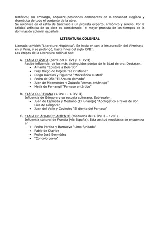 histórico; sin embargo, adquiere posiciones dominantes en la tonalidad elegíaca y 
dramática de todo el conjunto de la obra. 
Se reconoce en el estilo de Garcilaso a un prosista experto, armónico y sereno. Por la 
calidad artística de su obra es considerado el mejor prosista de los tiempos de la 
dominación colonial española. 
LITERATURA COLONIAL 
Llamada también “Literatura Hispánica”. Se inicia en con la instauración del Virreinato 
en el Perú, y se prolongó, hasta fines del siglo XVIII. 
Las etapas de la Literatura colonial son: 
A. ETAPA CLÁSICA (parte del s. XVI y s. XVII) 
Recibe influencia de los más distinguidos poetas de la Edad de oro. Destacan: 
· Amarilis “Epístola a Belardo” 
· Fray Diego de Hojeda “La Cristiana” 
· Diego Dávalos y Figueroa “Miscelánea austral” 
· Pedro de Oña “El Arauco domado” 
· Juan de Miramontes y Zuázola “Armas antárticas” 
· Mejía de Fernangil “Parnaso antártico” 
B. ETAPA CULTERANA (s. XVII – s. XVIII) 
Influencia de Góngora y su escuela culterana. Sobresalen: 
· Juan de Espinoza y Medrano (El lunarejo) “Apologético a favor de don 
Luis de Góngora” 
· Juan del Valle y Caviedes “El diente del Parnaso” 
C. ETAPA DE AFRANCESAMIENTO (mediados del s. XVIII – 1780) 
Influencia cultural de Francia (vía España). Esta actitud neoclásica se encuentra 
en: 
· Pedro Peralta y Barnuevo “Lima fundada” 
· Pablo de Olavide 
· Pedro José Bermúdez 
· “Concolorcorvo” 
 