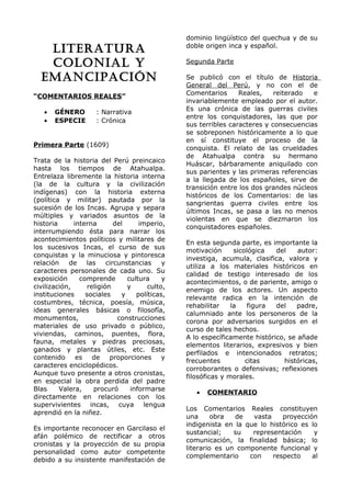 LITERATURA 
COLONIAL Y 
EMANCIPACIÓN 
“COMENTARIOS REALES” 
· GÉNERO : Narrativa 
· ESPECIE : Crónica 
Primera Parte (1609) 
Trata de la historia del Perú preincaico 
hasta los tiempos de Atahualpa. 
Entrelaza libremente la historia interna 
(la de la cultura y la civilización 
indígenas) con la historia externa 
(política y militar) pautada por la 
sucesión de los Incas. Agrupa y separa 
múltiples y variados asuntos de la 
historia interna del imperio, 
interrumpiendo ésta para narrar los 
acontecimientos políticos y militares de 
los sucesivos Incas, el curso de sus 
conquistas y la minuciosa y pintoresca 
relación de las circunstancias y 
caracteres personales de cada uno. Su 
exposición comprende cultura y 
civilización, religión y culto, 
instituciones sociales y políticas, 
costumbres, técnica, poesía, música, 
ideas generales básicas o filosofía, 
monumentos, construcciones 
materiales de uso privado o público, 
viviendas, caminos, puentes, flora, 
fauna, metales y piedras preciosas, 
ganados y plantas útiles, etc. Este 
contenido es de proporciones y 
caracteres enciclopédicos. 
Aunque tuvo presente a otros cronistas, 
en especial la obra perdida del padre 
Blas Valera, procuró informarse 
directamente en relaciones con los 
supervivientes incas, cuya lengua 
aprendió en la niñez. 
Es importante reconocer en Garcilaso el 
afán polémico de rectificar a otros 
cronistas y la proyección de su propia 
personalidad como autor competente 
debido a su insistente manifestación de 
dominio lingüístico del quechua y de su 
doble origen inca y español. 
Segunda Parte 
Se publicó con el título de Historia 
General del Perú, y no con el de 
Comentarios Reales, reiterado e 
invariablemente empleado por el autor. 
Es una crónica de las guerras civiles 
entre los conquistadores, las que por 
sus terribles caracteres y consecuencias 
se sobreponen históricamente a lo que 
en sí constituye el proceso de la 
conquista. El relato de las crueldades 
de Atahualpa contra su hermano 
Huáscar, bárbaramente aniquilado con 
sus parientes y las primeras referencias 
a la llegada de los españoles, sirve de 
transición entre los dos grandes núcleos 
históricos de los Comentarios: de las 
sangrientas guerra civiles entre los 
últimos Incas, se pasa a las no menos 
violentas en que se diezmaron los 
conquistadores españoles. 
En esta segunda parte, es importante la 
motivación sicológica del autor: 
investiga, acumula, clasifica, valora y 
utiliza a los materiales históricos en 
calidad de testigo interesado de los 
acontecimientos, o de pariente, amigo o 
enemigo de los actores. Un aspecto 
relevante radica en la intención de 
rehabilitar la figura del padre, 
calumniado ante los personeros de la 
corona por adversarios surgidos en el 
curso de tales hechos. 
A lo específicamente histórico, se añade 
elementos literarios, expresivos y bien 
perfilados e intencionados retratos; 
frecuentes citas históricas, 
corroborantes o defensivas; reflexiones 
filosóficas y morales. 
· COMENTARIO 
Los Comentarios Reales constituyen 
una obra de vasta proyección 
indigenista en la que lo histórico es lo 
sustancial; su representación y 
comunicación, la finalidad básica; lo 
literario es un componente funcional y 
complementario con respecto al 
 