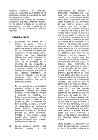 objetivo histórico; sin embargo, 
adquiere posiciones dominantes en la 
tonalidad elegíaca y dramática de todo 
el conjunto de la obra. 
Se reconoce en el estilo de Garcilaso a 
un prosista experto, armónico y sereno. 
Por la calidad artística de su obra es 
considerado el mejor prosista de los 
tiempos de la dominación colonial 
española. 
PRIMERA PARTE 
I. Residiendo mi madre en el 
Cuzco, su patria, venían a 
visitarla casi cada semana los 
pocos parientes y parientas que 
de las crueldades de Atahualpa 
escaparon: en las cuales visitas, 
siempre sus más ordinarias 
pláticas eran tratar del origen de 
sus reyes, de la majestad de 
ellos, de la grandeza de su 
imperio, de sus conquistas y 
hazañas, del gobierno que en paz 
y en guerra tenían, de las leyes 
que tan en provecho y a favor de 
sus vasallos ordenaban. En 
suma, no dejaban cosa de las 
prósperas que entre ellos 
hubiesen acaecido que no la 
trajesen a cuenta. 
De las grandezas y propiedades 
pasadas venían a las cosas 
presentes. Notaban sus reyes 
muertos, enajenando su imperio 
y acabada su república, etc. 
Estas y otras semejantes pláticas 
tenían los Incas y Pallas en sus 
visitas, y, con la memoria del 
bien perdido, siempre acababan 
su conversación en lágrimas y 
llanto, diciendo. Trocósenos el 
reinar en vasallaje, etc. En estas 
pláticas yo, como muchacho, 
entraba y salía muchas veces 
donde ellos estaban y me 
holgaba de las oír, como huelgan 
los tales de oír fábulas. 
II. Luego propuse escribir esta 
historia, escribí a los 
condiscípulos de escuela y 
gramática, encargándoles que 
cada uno me ayudase con la 
relación que pudiese haber de las 
particulares conquistas que los 
Incas hicieron de las provincias 
de sus madres; porque cada 
provincia tiene sus cuentas y 
nudos con sus historias, anales y 
la tradición de ellas; y por eso 
retiene mejor lo que en ella pasó 
que lo que pasó en la ajena. Los 
condiscípulos, tomando de veras 
lo que les pedí, cada cual de ellos 
dio cuenta de mi intención a su 
madre y parientes; los cuales, 
sabiendo que un indio, hijo de su 
tierra, quería escribir los sucesos 
de ella, sacaron de sus archivos 
las relaciones que tenían de sus 
historias, y me las enviaron; y 
que es la misma que los 
historiadores españoles tuvieron; 
sino que ésta será más larga...Yo 
protesto decir llanamente la 
relación que mamé en la leche y 
la que después acá he habido, 
pedida a los propios míos, y 
prometo que la afición de ellos 
no sea parte para dejar de decir 
la verdad del hecho, sin quitar de 
lo malo ni añadir de lo bueno que 
tuvieron: que bien sé que la 
gentilidad es un mar de errores y 
no escribiré novedades que no se 
hayan oído, sino las mismas 
cosas que los historiadores 
españoles han escrito de aquella 
tierra y de los reyes de ella, y 
alegaré las mismas palabras de 
ellos donde conviniere, para que 
se vea que no finjo dicciones a 
favor de mis parientes, sino que 
digo lo mismo que los españoles 
dijeron; sólo serviré de comento, 
para declarar y ampliar muchas 
cosas que ellos asomaron a 
decir, y las dejaron imperfectas 
por haberles faltado relación 
entera. 
Otras muchas se añadirán que 
faltan de sus historias, y pasaron 
en hecho de verdad, y algunas se 
 