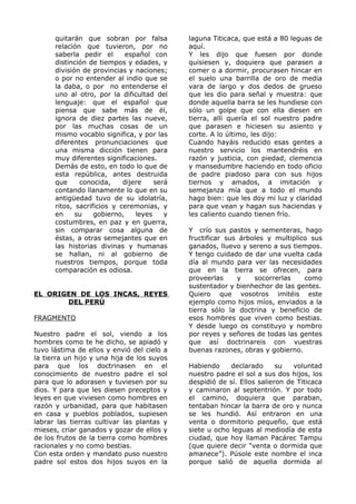 quitarán que sobran por falsa 
relación que tuvieron, por no 
saberla pedir el español con 
distinción de tiempos y edades, y 
división de provincias y naciones; 
o por no entender al indio que se 
la daba, o por no entenderse el 
uno al otro, por la dificultad del 
lenguaje: que el español que 
piensa que sabe más de él, 
ignora de diez partes las nueve, 
por las muchas cosas de un 
mismo vocablo significa, y por las 
diferentes pronunciaciones que 
una misma dicción tienen para 
muy diferentes significaciones. 
Demás de esto, en todo lo que de 
esta república, antes destruida 
que conocida, dijere será 
contando llanamente lo que en su 
antigüedad tuvo de su idolatría, 
ritos, sacrificios y ceremonias, y 
en su gobierno, leyes y 
costumbres, en paz y en guerra, 
sin comparar cosa alguna de 
éstas, a otras semejantes que en 
las historias divinas y humanas 
se hallan, ni al gobierno de 
nuestros tiempos, porque toda 
comparación es odiosa. 
EL ORIGEN DE LOS INCAS, REYES 
DEL PERÚ 
FRAGMENTO 
Nuestro padre el sol, viendo a los 
hombres como te he dicho, se apiadó y 
tuvo lástima de ellos y envió del cielo a 
la tierra un hijo y una hija de los suyos 
para que los doctrinasen en el 
conocimiento de nuestro padre el sol 
para que lo adorasen y tuviesen por su 
dios. Y para que les diesen preceptos y 
leyes en que viviesen como hombres en 
razón y urbanidad, para que habitasen 
en casa y pueblos poblados, supiesen 
labrar las tierras cultivar las plantas y 
mieses, criar ganados y gozar de ellos y 
de los frutos de la tierra como hombres 
racionales y no como bestias. 
Con esta orden y mandato puso nuestro 
padre sol estos dos hijos suyos en la 
laguna Titicaca, que está a 80 leguas de 
aquí. 
Y les dijo que fuesen por donde 
quisiesen y, doquiera que parasen a 
comer o a dormir, procurasen hincar en 
el suelo una barrilla de oro de media 
vara de largo y dos dedos de grueso 
que les dio para señal y muestra: que 
donde aquella barra se les hundiese con 
sólo un golpe que con ella diesen en 
tierra, allí quería el sol nuestro padre 
que parasen e hiciesen su asiento y 
corte. A lo último, les dijo: 
Cuando hayáis reducido esas gentes a 
nuestro servicio los mantendréis en 
razón y justicia, con piedad, clemencia 
y mansedumbre haciendo en todo oficio 
de padre piadoso para con sus hijos 
tiernos y amados, a imitación y 
semejanza mía que a todo el mundo 
hago bien: que les doy mi luz y claridad 
para que vean y hagan sus haciendas y 
les caliento cuando tienen frío. 
Y crío sus pastos y sementeras, hago 
fructificar sus árboles y multiplico sus 
ganados, lluevo y sereno a sus tiempos. 
Y tengo cuidado de dar una vuelta cada 
día al mundo para ver las necesidades 
que en la tierra se ofrecen, para 
proveerlas y socorrerlas como 
sustentador y bienhechor de las gentes. 
Quiero que vosotros imitéis este 
ejemplo como hijos míos, enviados a la 
tierra sólo la doctrina y beneficio de 
esos hombres que viven como bestias. 
Y desde luego os constituyo y nombro 
por reyes y señores de todas las gentes 
que así doctrinareis con vuestras 
buenas razones, obras y gobierno. 
Habiendo declarado su voluntad 
nuestro padre el sol a sus dos hijos, los 
despidió de sí. Ellos salieron de Titicaca 
y caminaron al septentrión. Y por todo 
el camino, doquiera que paraban, 
tentaban hincar la barra de oro y nunca 
se les hundió. Así entraron en una 
venta o dormitorio pequeño, que está 
siete u ocho leguas al mediodía de esta 
ciudad, que hoy llaman Pacárec Tampu 
(que quiere decir “venta o dormida que 
amanece”). Púsole este nombre el inca 
porque salió de aquella dormida al 
 