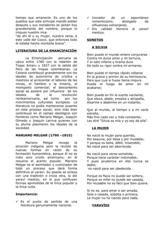 tiempo que amanecía. Es uno de los 
pueblos que este príncipe mandó poblar 
después y sus moradores se jactan hoy 
grandemente del nombre, porque lo 
impuso nuestro inca. 
“de ahí él y su mujer, nuestra reina, a 
este valle del Cozco, que entonces todo 
él estaba hecho montaña brava”. 
LITERATURA DE LA EMANCIPACIÓN 
La Emancipación peruana se 
ubica entre 1780 con la rebelión de 
Túpac Amaru y 1827 con la salida del 
Perú de las tropas colombianas. La 
Colonia contribuyó grandemente con los 
ideales de autonomía de criollos y 
mestizos al acrecentar el laboreo de las 
minas, el hambre y la miseria, el 
monopolio comercial; el descontento 
social se aceleró por influencia de los 
ideales de la revolución 
norteamericana, así como por los 
movimientos culturales europeos. La 
literatura no podía mantenerse ausente 
en este proceso social, sino más bien 
contribuyó en el campo ideológico con 
hombres como Mariano Melgar, Joaquín 
Olmedo y Joaquín Larriva quienes con 
su pluma plasmaron los ideales de la 
sociedad. 
MARIANO MELGAR (1790 –1815) 
Mariano Melgar recoge la 
emoción indígena pero la reviste de 
nuevas formas en razón de su 
formación humanística, porque él no es 
indio sino criollo americano; en él 
resuena el acento popular. Mariano 
Melgar es el asimilador y culminador de 
todo un proceso que dará forma 
definitiva al yaraví. Su poesía se enlaza 
con una tradición e inicia otra, la del 
yaraví mestizo, en el que confluyen 
formas aprendidas de la liríca popular y 
la lírica culta. 
Importancia: 
 Es el punto de partida de una 
literatura genuinamente nacional. 
 Iniciador de un espontáneo 
romanticismo, desligado de 
influencias extranjeras. 
 Dio calidad literaria al yaraví 
mestizo. 
SONETOS 
A SILVIA 
Bien puede el mundo entero conjurarse 
Contra mi dulce amor y mi ternura, 
Y el odio infame y tiranía dura 
De todo su rigor contra mí armarse; 
Bien puede el tiempo rápido cebarse 
En la gracia y primor de su hermosura, 
Para que cual si fuese llama impura 
Pueda el fuego de amor en mí 
acabarse; 
Bien puede en fin la suerte vacilante, 
Que eleva, abate, ensalza y atropella, 
Alzarme o abatirme en un instante; 
Que al mundo, al tiempo y a mi varía 
estrella, 
Más fino cada vez y más constante; 
Les diré “Silvia es mía y yo soy de ella”. 
LA MUJER 
No nació la mujer para querida, 
Por esquiva, por falsa y por mudable; 
Y porque es bella, débil, miserable; 
No nació para ser aborrecida. 
No nació para verse sometida, 
Porque tiene carácter indomable; 
Y pues prudencia en ella nunca es 
dable, 
no nació para ser obedecida. 
Porque es flaca no puede ser soltera, 
Porque es infiel no puede ser casada, 
Por mudable no es fácil que bien quiera. 
Si no es, para amar o ser amada, 
Sola o casada, súbdita o primera, 
La mujer no ha nacido para nada. 
YARAVÍES 
 