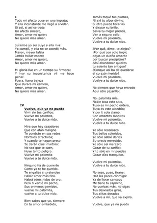 I 
Todo mi afecto puse en una ingrata; 
Y ella inconstante me llegó a olvidar. 
Si así, si así se trata 
Un afecto sincero, 
Amor, amor no quiero 
No quiero más amar. 
Juramos yo ser suyo y ella mía: 
Yo cumplí, y ella no se acordó más. 
Mayor, mayor falsía 
Jamás hallar espero 
Amor, amor no quiero, 
No quiero más amar. 
Mi gloria fue en un tiempo su firmeza; 
Y hoy su inconstancia vil me hace 
penar. 
Fuera, fuera bajeza 
Que durara mi esmero, 
Amor, amor no quiero, 
No quiero más amar. 
IV 
Vuelve, que ya no puedo 
Vivir sin tus cariños: 
Vuelve mi palomita, 
Vuelve a tu dulce nido. 
Mira que hay cazadores 
Que con afán maligno 
Te pondrán en sus redes 
Mortales atractivos; 
Y cuando te hagan preso 
Te darán cruel martirio: 
No sea que te caen, 
Huye tanto peligro. 
Vuelve mi palomita 
Vuelve a tu dulce nido. 
Ninguno ha de quererte 
Como yo te he querido. 
Te engañas si pretendes 
Hallar amor más fino. 
Habrá otros nidos de oro, 
Pero ti vertió mi pecho, 
Sus primeros gemidos, 
vuelve mi palomita, 
vuelve a tu dulce nido. 
Bien sabes que yo, siempre 
En tu amor embebido, 
Jamás toqué tus plumas, 
Ni ajé tu albor divino; 
Si otro puede tocarlas 
Y disipar su brillo, 
Salva tu mejor prenda, 
Ven a seguro asilo. 
Vuelve mi palomita, 
Vuelve a tu dulce nido. 
¿Por qué, dime, te alejas? 
¡Por qué con odio impío 
dejas un dueño amante 
por buscar precipicios? 
¿Así abandonar quieres 
tu asiento tan antiguo? 
¿Conque así ha de quedarse 
el corazón herido? 
Vuelve mi palomita, 
Vuelve a tu dulce nido. 
No pienses que haya entrado 
Aquí otro pajarillo: 
No, palomita mía, 
Nadie toca este sitio, 
Tuyo es mi pecho entero, 
Tuyo es este albedrío; 
Y por ti sola clamo 
Con amantes suspiros 
Vuelve mi palomita, 
Vuelve a tu dulce nido. 
Yo sólo reconozco 
Tus bellos coloridos, 
Yo sólo sabré darles 
Su precio merecido, 
Yo sólo así merezco 
Gozar de tu cariño; 
Y tú sólo en mí puedes 
Gozar días tranquilos. 
Vuelve mi palomita, 
Vuelve a tu dulce nido. 
No seas, pues, tirana: 
Haz las paces conmigo: 
Ya de llorar cansado 
Me tiene tu capricho, 
No vuelvas más, no sigas 
Tus desviados giros, 
Tus alitas doradas 
Vuelve a mí, que ya expiro. 
Vuelve, que ya no puedo 
 