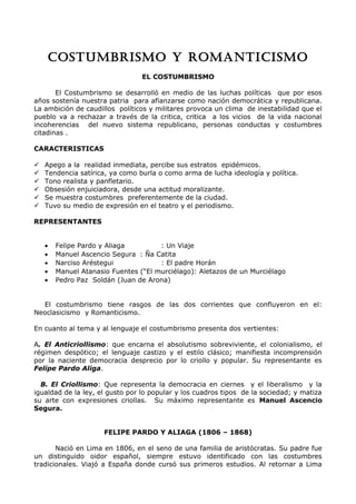 COSTUMBRISMO Y ROMANTICISMO 
EL COSTUMBRISMO 
El Costumbrismo se desarrolló en medio de las luchas políticas que por esos 
años sostenía nuestra patria para afianzarse como nación democrática y republicana. 
La ambición de caudillos políticos y militares provoca un clima de inestabilidad que el 
pueblo va a rechazar a través de la critica, critica a los vicios de la vida nacional 
incoherencias del nuevo sistema republicano, personas conductas y costumbres 
citadinas . 
CARACTERISTICAS 
 Apego a la realidad inmediata, percibe sus estratos epidémicos. 
 Tendencia satírica, ya como burla o como arma de lucha ideología y política. 
 Tono realista y panfletario. 
 Obsesión enjuiciadora, desde una actitud moralizante. 
 Se muestra costumbres preferentemente de la ciudad. 
 Tuvo su medio de expresión en el teatro y el periodismo. 
REPRESENTANTES 
· Felipe Pardo y Aliaga : Un Viaje 
· Manuel Ascencio Segura : Ña Catita 
· Narciso Aréstegui : El padre Horán 
· Manuel Atanasio Fuentes (“El murciélago): Aletazos de un Murciélago 
· Pedro Paz Soldán (Juan de Arona) 
El costumbrismo tiene rasgos de las dos corrientes que confluyeron en el: 
Neoclasicismo y Romanticismo. 
En cuanto al tema y al lenguaje el costumbrismo presenta dos vertientes: 
A. El Anticriollismo: que encarna el absolutismo sobreviviente, el colonialismo, el 
régimen despótico; el lenguaje castizo y el estilo clásico; manifiesta incomprensión 
por la naciente democracia desprecio por lo criollo y popular. Su representante es 
Felipe Pardo Aliga. 
B. El Criollismo: Que representa la democracia en ciernes y el liberalismo y la 
igualdad de la ley, el gusto por lo popular y los cuadros tipos de la sociedad; y matiza 
su arte con expresiones criollas. Su máximo representante es Manuel Ascencio 
Segura. 
FELIPE PARDO Y ALIAGA (1806 – 1868) 
Nació en Lima en 1806, en el seno de una familia de aristócratas. Su padre fue 
un distinguido oidor español, siempre estuvo identificado con las costumbres 
tradicionales. Viajó a España donde cursó sus primeros estudios. Al retornar a Lima 
 