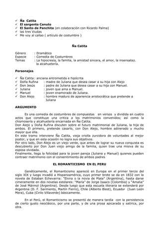  Ña Catita 
 El sargento Canuto 
 El Santo de Panchita (en colaboración con Ricardo Palma) 
 las tres Viudas 
 Me voy al callao ( artículo de costumbre ) 
Ña Catita 
Género : Dramático 
Especie : Comedia de Costumbres 
Temas : La hipocresía, la familia, la amistad sincera, el amor, la insensatez. 
la alcahuetería. 
Personajes 
 Ña Catita: anciana entrometida e hipócrita 
 Doña Rufina : madre de Juliana que desea casar a su hija con Alejo 
 Don Jesús : padre de Juliana que desea casar a su hija con Manuel. 
 Juliana : joven que ama a Manuel. 
 Manuel : joven enamorado de Juliana. 
 Don Alejo : hombre maduro de apariencia aristocrática que pretende a 
Juliana 
ARGUMENTO 
Es una comedia de costumbres de compuestas en versos y dividida en cuatro 
actos que constituye una critica a los matrimonios convenidos; así como la 
chismosería y alcahuetería encarnada en Ña Catita. 
Don Alejo y Doña Rufina discuten sobre el futuro matrimonial de Juliana, la hija de 
ambos. El primero, pretende casarlo, con Don Alejo, hombre adinerado y mucho 
mayor que ella. 
En este tramo interviene Ña Catita, vieja criolla zurcidora de voluntades al mejor 
postor, y que en esta ocasión no logra sus objetivos. 
Por otro lado, Don Alejo es un viejo verde, que antes de lograr su nueva conquista es 
descubierto por Don Juan viejo amigo de la familia, quien trae una misiva de su 
esposa olvidada. 
Finalmente, llega la felicidad para la joven pareja (Juliana y Manuel) quienes pueden 
contraer matrimonio con el consentimiento de ambos padres 
EL ROMANTICISMO EN EL PERU 
Genéticamente, el Romanticismo apareció en Europa en el primer tercio del 
siglo XIX y luego invadió a Hispanoamérica, cuyo primer brote se da en 1832 con la 
novela de Estaban Echevarria: “Elvira o la novia de Plata” (Argentina), hasta darse 
cimeramente en dos novelas estelares: “María” de Jorge Isaacs (Colombia) y “Amalia” 
de José Mármol (Argentina). Desde luego que esta escuela literaria se extenderá por 
Argentina (D. F. Sarmiento, Martín Fierro), Chile (Alberto Blest), Ecuador (Juan León 
Mera), Cuba (Cirilo Villaverde) básicamente. 
En el Perú, el Romanticismo se presentó de manera tardía con la persistencia 
de cierto gusto neoclásico, por una parte, y de una prosa apicarada y satírica, por 
otra. 
 