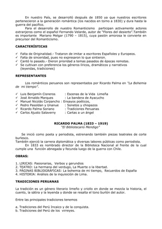 En nuestro País, se desarrolló después de 1850 ya que nuestros escritores 
pertenecieron a la generación romántica (los nacidos en torno a 1830) y dura hasta la 
guerra del pacifico. 
Para el desarrollo de nuestro Romanticismo participan activamente actores 
extranjeros como el español Fernando Velarde, autor de “Flores del desierto”.También 
es importante Mariano Melgar (1790 – 1815), cuya pasión amorosa le convierte en 
precursor del Romanticismo. 
CARACTERÍSTICAS 
 Falta de Originalidad.- Trataron de imitar a escritores Españoles y Europeos. 
 Falta de sinceridad, pues no expresaron lo que sintieron. 
 Cantó lo pasado.- Dieron prioridad a temas pasados de épocas remotas. 
 Se cultivan con preferencia los géneros líricos, dramáticos y narrativos 
(leyendas, tradiciones) 
REPRESENTANTES 
Los románticos peruanos son representados por Ricardo Palma en “La Bohemia 
de mi tiempo”. 
 Luis Benjamín Cisneros : Escenas de la Vida Limeña 
 José Arnaldo Marques : La bandera de Ayacucho 
 Manuel Nicolás Corpancho : Ensayos poéticos, 
 Pedro Pasoldan y Unanue : Sonetos y chispazos 
 Ricardo Palma Soriano : Tradiciones Peruanas 
 Carlos Ajusto Salaverry : Cartas a un ángel 
RICARDO PALMA (1833 – 1919) 
“El Bibliotecario Mendigo” 
Se inició como poeta y periodista, estrenando también piezas teatrales de corte 
burlesco. 
También ejerció la carrera diplomática y diversas labores públicas como periodista. 
En 1833 es nombrado director de la Biblioteca Nacional al frente de la cual 
cumple una función abnegada y fecunda luego de la guerra con Chile. 
OBRAS: 
1. LIRICAS: Pasionarias, Verbos y gerundios 
2. TEATRO: La hermana del verdugo, La Muerte o la libertad. 
3. PÁGINAS BIBLIOGRÁFICAS: La bohemia de mi tiempo, Recuerdos de España 
4. HISTORIA: Análisis de la inquisición de Lima. 
TRADICIONES PERUANAS 
La tradición es un género literario limeño y criollo en donde se mezcla la historia, el 
cuento, la sátira y la leyenda y donde se resalta el tono burlón del autor. 
Entre las principales tradiciones tenemos 
a. Tradiciones del Perú Incaico y de la conquista. 
b. Tradiciones del Perú de los virreyes. 
 