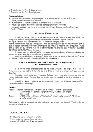 c. Tradiciones del Perú Independiente. 
d. Tradiciones del Perú Republicano. 
Características: 
 Relatos cortos y amenos que acogen un episodio histórico, una anécdota 
jovial, un lance de amor o de honra . 
 Humorismo, la ironía garantiza la amenidad a la tradición. 
 Mezcla de cuento histórico, crónica, consejo popular y leyenda. 
 Lenguaje castizo , combina el lenguaje colorido de Segura con lo refinado de 
Pardo y Aliga. 
¡Al rincón! ¡Quita calzón! 
El obispo Chávez de la Rosa examinaba a los alumnos del Seminario de 
Arequipa. Y como no supieran la lecciónles decía: ¡Al ricón! ¡Quita calzón! 
En aquel tiempo se cumplía el refran: “la letra con sangre entra”. 
Había en el rincón más de 6 chiquillos. Uno de los chiquillos se fue murmurano por lo 
que el obispo llamó la atención y el chiquillo se atrevió a hacerle luna pregunta “ Pues 
con la venia de su señoría y si no es atrevimiento yo quisiera que me dijese cuantos 
DOMINUS VOBISCUM tiene la misa”. 
El obispo alzó los ojos al techo y no supo contestar. Luego dipuso que todos los 
chicos tomaran asiento suspendiendo el castigo. 
Se dice que el obispo se encargó de la educación de aquel chico que llegó a ser 
el célebre orador sagrado Francisco Javier de Luna Pizarro. 
CARLOS AGUSTO SALAVERRY (Piura1830 – París 1891 ) 
EL “Ruiseñor del Chira” 
Es el Poeta más sobresaliente de la lírica peruana del siglo XIX. Tras el 
fusilamiento de su padre, la familia parte a Chile y retorna a iniciarse el gobierno de 
Castilla. 
Contrajo matrimonio con Mercedes Felices, pero después surgen un intenso 
como prohibido amor: Ismena Torres, mujer que lo motivó a escribir Cartas a un 
ángel. 
Falleció en Paris, víctima de una parálisis, luego de haberse desempeñado 
como diplomático en Europa. 
OBRAS: 
Poesía: “Albores y destellos”, “Miseria de la tumba” (Filosofía patriótica), 
“Diamantes y perlas” (epigramática), “Cartas a un ángel” 
(amorosa) 
Teatro : “El Pueblo y el tirano”, “Atahualpa”, “Abel o el pescador”, “El Virrey 
y su favorita”, etc. 
Salaverry no utilizó seudónimo, sin embargo, así mismo se llamará “Cantor de los 
sepulcros y las Riveras”. 
“ACUÉRDATE DE MÍ” 
¡Oh! ¡Cuánto tiempo silenciosa al alma 
mira en redor su soledad que aumenta 
como un péndulo inmóvil, ya no cuenta 
 