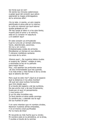 las horas que se van! 
¡Ni siente los minutos cadenciosos 
a golpe igual del corazón que adora 
aspirando la magia embriagadora 
de tu amoroso afán! 
¡Ya no late, ni siente, un aún respira 
petrificada el alma allá en lo interno; 
tu cufra en mármol con buril eterno 
queda grabada en mí! 
¡Ni hay queja al labio ni a los ojos llanto; 
muerto para el amor y la ventura, 
está en tu corazón mi sepultura 
y el cadáver aquí! 
En este corazón ya enmudecido 
Cual la ruina de un templo silencioso, 
Vacío, abandonado, pavoroso, 
Sin luz y sin rumor; 
Embalsamadas ondas de armonía 
Elevábanse un tiempo en sus altares; 
Y vibraran melódicos cantares 
Los ecos de tu amor. 
¡Parece ayer!...De nuestros labios mudos 
el suspiro de “¡Adiós!” volaba al cielo, 
y escondías la faz en tu pañuelo 
para mejor llorar! 
Hoy...nos apartan los profundos senos 
de dos inmensidades que has querido, 
Y es más triste y más hondo el de tu olvido 
Que el abismo del mar! 
Pero ¿qué es este mar? ¿Qué es el espacio 
Qué la distancia ni los altos montes? 
¿Ni qué son esos turbios horizontes 
que miro desde aquí; 
Si a través del espacio y de las cumbres, 
De ese ancho mar y de ese firmamento, 
Vuela por el azul mi pensamiento 
Y vive junto a ti? 
Si yo tus alas invisibles veo, 
Te llevo dentro el alma estás conmigo 
Tu sombra soy, y adonde vas te sigo 
De tus huellas en pos! 
Y en vano intentan que mi nombre olvides, 
Nacieron nuestras almas enlazadas, 
Y en el mismo crisol purificadas 
Por la mano de Dios! 
Mi recuerdo es más fuerte que tu olvido; 
Mi nombre está en la atmósfera, en la brisa, 
Y ocultas a través de tu sonrisa 
 