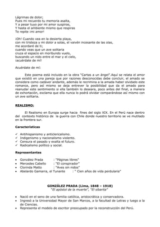 Lágrimas de dolor; 
Pues mi recuerdo tu memoria asalta, 
Y a pesar tuyo por mi amor suspiras, 
Y hasta el ambiente mismo que respiras 
Te repite ¡mi amor! 
¡Oh! Cuando vea en la desierta playa, 
con mi tristeza y mi dolor a solas, el vaivén incesante de las olas, 
me acordaré de ti; 
cuando veas que un ave solitaria 
cruza el espacio en moribundo vuelo, 
buscando un nido entre el mar y el cielo, 
¡acuérdate de mí! 
Acuérdate de mí: 
Este poema está incluido en la obra “Cartas a un ángel”.Aquí se relata el amor 
que existió en una pareja que por razones desconocidas debe concluir, el amado se 
considera como cadáver andante, además le recrimina a la amada haber olvidado este 
romance, pero así mismo se deja entrever la posibilidad que da el amado para 
reanudar este sentimiento si ella también lo deseara, poco antes del final, a manera 
de exhortación, exclama que ella nunca lo podrá olvidar comparándose así mismo con 
un ave solitaria. 
REALISMO: 
El Realismo en Europa surge hacia fines del siglo XIX. En el Perú nace dentro 
del contexto histórico de la guerra con Chile donde nuestro territorio se ve mutilado 
en la frontera sur. 
Características 
 Antihispanismo y anticlericalismo. 
 Indigenismo y nacionalismo violento. 
 Censura el pasado y exalta el futuro. 
 Radicalismo político y social. 
Representantes 
· González Prada : “Páginas libres” 
· Mercedes Cabello : “El conspirador” 
· Clorinda Matto : “Aves sin nidos” 
· Abelardo Gamarra, el Tunante : “ Cien años de vida perdularia” 
GONZÁLEZ PRADA (Lima, 1848 – 1918) 
“El apóstol de la muerte”, “El sibarita” 
· Nació en el seno de una familia católica, aristocrática y conservadora. 
· Ingresó a la Universidad Mayor de San Marcos, a la facultad de Letras y luego a la 
de Ciencias. 
· Representa el modelo de escritor preocupado por la reconstrucción del Perú. 
 