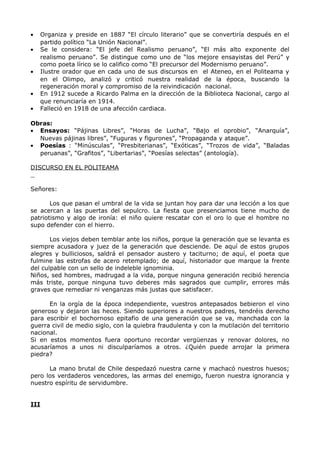 · Organiza y preside en 1887 “El círculo literario” que se convertiría después en el 
partido político “La Unión Nacional”. 
· Se le considera: “El jefe del Realismo peruano”, “El más alto exponente del 
realismo peruano”. Se distingue como uno de “los mejore ensayistas del Perú” y 
como poeta lírico se lo califico como “El precursor del Modernismo peruano”. 
· Ilustre orador que en cada uno de sus discursos en el Ateneo, en el Politeama y 
en el Olimpo, analizó y criticó nuestra realidad de la época, buscando la 
regeneración moral y compromiso de la reivindicación nacional. 
· En 1912 sucede a Ricardo Palma en la dirección de la Biblioteca Nacional, cargo al 
que renunciaría en 1914. 
· Falleció en 1918 de una afección cardiaca. 
Obras: 
· Ensayos: “Pájinas Libres”, “Horas de Lucha”, “Bajo el oprobio”, “Anarquía”, 
Nuevas pájinas libres”, “Fuguras y figurones”, “Propaganda y ataque”. 
· Poesías : “Minúsculas”, “Presbiterianas”, “Exóticas”, “Trozos de vida”, “Baladas 
peruanas”, “Grafitos”, “Libertarias”, “Poesías selectas” (antología). 
DISCURSO EN EL POLITEAMA 
Señores: 
Los que pasan el umbral de la vida se juntan hoy para dar una lección a los que 
se acercan a las puertas del sepulcro. La fiesta que presenciamos tiene mucho de 
patriotismo y algo de ironía: el niño quiere rescatar con el oro lo que el hombre no 
supo defender con el hierro. 
Los viejos deben temblar ante los niños, porque la generación que se levanta es 
siempre acusadora y juez de la generación que desciende. De aquí de estos grupos 
alegres y bulliciosos, saldrá el pensador austero y taciturno; de aquí, el poeta que 
fulmine las estrofas de acero retemplado; de aquí, historiador que marque la frente 
del culpable con un sello de indeleble ignominia. 
Niños, sed hombres, madrugad a la vida, porque ninguna generación recibió herencia 
más triste, porque ninguna tuvo deberes más sagrados que cumplir, errores más 
graves que remediar ni venganzas más justas que satisfacer. 
En la orgía de la época independiente, vuestros antepasados bebieron el vino 
generoso y dejaron las heces. Siendo superiores a nuestros padres, tendréis derecho 
para escribir el bochornoso epitafio de una generación que se va, manchada con la 
guerra civil de medio siglo, con la quiebra fraudulenta y con la mutilación del territorio 
nacional. 
Si en estos momentos fuera oportuno recordar vergüenzas y renovar dolores, no 
acusaríamos a unos ni disculparíamos a otros. ¿Quién puede arrojar la primera 
piedra? 
La mano brutal de Chile despedazó nuestra carne y machacó nuestros huesos; 
pero los verdaderos vencedores, las armas del enemigo, fueron nuestra ignorancia y 
nuestro espíritu de servidumbre. 
III 
 