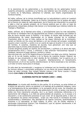 Si la ignorancia de los gobernantes y la servidumbre de los gobernados fueron 
nuestros vencedores, acudamos a la Ciencia, ese redentor que nos enseña a suavizar 
la tiranía de la Naturaleza, adoremos la Libertad, esa madre engendradora de 
hombres fuertes. 
No hablo, señores, de la ciencia momificada que va reduciéndose a polvo en nuestras 
universalidades retrógradas. Hablo de la Ciencia robustecida con la sangre del siglo, 
de la Ciencia con ideas de radio gigantesco, de la Ciencia que trasciende a la juventud 
y sabe a miel de panales griegos, de la Ciencia positiva que en sólo un siglo de 
aplicaciones industriales produjo más bienes a la Humanidad que milenios enteros de 
Teología y Metafísica. 
Hablo, señores, de la libertad para todos, y principalmente para los más desvalidos. 
No forman el verdadero Perú las agrupaciones de criollos y extranjeros que habitan la 
faja de tierra situada entre el Pacífico y los Andes; la nación está formada por las 
muchedumbres de indios diseminadas en la banda orientas de la cordillera. 
Trescientos años ha que el indio rastrea en las capas inferiores de la civilización, 
siendo un híbrido con los vicios del bárbaro y sin las virtudes del europeo: enseñadle 
siquiera a leer y escribir, y veréis si en un cuarto de siglo se levanta o no a la dignidad 
del hombre. A vosotros, maestros de escuela, toca galvanizar una raza que se 
adormece bajo la tiranía embrutecedora del indio. 
Cuando tengamos pueblo sin espíritu de servidumbre, y políticos a la altura del siglo, 
recuperaremos Arica y Tacna, y entonces y sólo entonces marcharemos Iquique y 
Tarapacá, daremos el golpe decisivo, primero y ultimo. 
Para ese gran día, que al fin llegará porque el porvenir nos debe una victoria, fiaremos 
sólo en la luz de nuestro cerebro y en la fuerza de nuestros brazos. Pasaron los 
tiempos en que únicamente el valor decidía de los combates: hoy la guerra es un 
problema, la Ciencia resuelve la ecuación. Abandonaremos el romanticismo 
internacional y la fe en los auxilios sobrehumanos: la Tierra escamase a los vencidos, 
y el Cielo no tiene rayos para el verdugo. 
En esta obra de reconstitución y venganza no contemos con los hombres del pasado; 
los troncos añosos y carcomidos produjeron ya sus flores de aroma deletéreo y sus 
frutas de sabor amargo. Que vengan árboles nuevos a dar flores nuevas y frutas 
nuevas ¡Los viejos a la tumba, los jóvenes a la obra!. 
CLORINDA MATTO DE TURNER (1854 – 1909) 
AVES SIN NIDO 
Estructura: La novela está dividida en dos partes. En la primera, se pone énfasis en 
el tópico de denuncia, tanto a la opresión y al maltrato de la población indígena, como 
a la incompetencia de las autoridades y a la corrupción de los curas. Se muestran las 
prácticas aberrantes del clero y de la clase gobernante (la mita, el acoso a las jóvenes 
indias con fines claramente sexuales, etc.) y se hacen constantes referencias a la 
desnutrición del indígena, a su falta de oportunidades de progreso, su no acceso a la 
educación y a las condiciones precarias en que viven. En la segunda parte, si bien no 
se abandonan los temas mencionados, surge con más fuerza lo novelesco de tinte 
melodramático y folletinesco. Hay abundancia de lugares comunes, sentimentalismo, 
alusiones a la naturaleza, al dolor trágico, al amor, uso de clichés retóricos y 
personajes enteramente buenos (“los forasteros”) que se oponen obviamente a los 
personajes enteramente malos. 
 