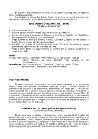 Es el primer movimiento de tendencia internacional y cosmopolita, sin dejar de 
tener matices nacionales. 
Su fundador y difusor fue Rubén Darío. En el Perú, su genial precursor fue 
Manuel González Prada, y su máximo exponente fue José Santos Chocano. 
JOSÉ SANTOS CHOCANO (1875 – 1934) 
“El cantor de América” 
· Nació el Lima en 1875 
· Estudió letras en la Universidad Nacional Mayor de San Marcos. 
· Por escribir contra la dictadura de Cáceres, se libró de ser fusilado en el Real Felipe 
por intervención del Papa y otras autoridades. 
· Viajó durante 20 años por América Central, Colombia y España donde conoció a 
Rubén Darío y a otros escritores modernistas. 
· En 1922 su retorno al Perú fue triunfal como “El cantor de América” siendo 
proclamado hijo predilecto de la ciudad de Lima. 
· Viajó a Chile donde un esquizofrénico lo apuñaló por la espalda causándole la 
muerte en 1934. 
Obras 
Poesía: “Iras santas”, “Azahares”, “Alma América”, “El hombre sol”, “Oro de 
Indias”, “Poemas de amor doliente”, “Los caballos de los 
conquistadores”. 
Dramáticas: “Los conquistadores”, “Thermidor”, “Obras en prosa”, “El libro 
de mi proceso”, “Memorias”, “El alma de Voltaire”. 
POSTMODERNISMO 
El postmodernismo surge como un movimiento contrario a la generación 
arielista que crea nuevas expresiones poéticas y que resalta también el 
provincialismo (alusión a las costumbres, tradiciones, vida local, etc.). Una de sus 
manifestaciones fue la revista llamada Colónida dirigida por Abraham Valdelomar y 
animada por un grupo de poetas y escritores, entre los que destaca Federico More. El 
movimiento Colónida significó el espíritu crítico y de rebeldía literaria, en dura batalla 
contra la moda y las castas literarias. Sus integrantes admiraron la belleza formal y se 
sintieron deslumbrados por la imagen y el color. Cultivaron la expresión sencilla y 
tierna, exaltando la vida de provincia. 
ABRAHAM VALDELOMAR: (Ica 1888- Ayacucho 1919) 
“El Conde de Lemos”, “El Dandy” 
Poeta, ensayista, periodista y dramaturgo. Para algunos es el creador del 
cuento nacional porque es el primero en fundir lo cosmopolita (en el sentido de la 
dimensión estética) con lo regional, vivió en una época en que nuestro país abría sus 
puertas a occidente capitalista y empezaba a convalecer de la debacle de postguerra 
consecuencia de la Guerra del Pacífico. En cuanto al contexto social, recién se iniciaba 
la democratización de la educación y la ampliación del sentido periodístico. 
 