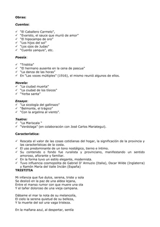 Obras: 
Cuentos: 
 “El Caballero Carmelo”, 
 “Evaristo, el sauce que murió de amor” 
 “El hipocampo de oro” 
 “Los hijos del sol” 
 “Los ojos de Judas” 
 “Cuento yanquis”, etc. 
Poesía: 
 “Tristitia” 
 “El hermano ausente en la cena de pascua” 
 “La danza de las horas” 
 En “Las voces múltiples” (1916), el mismo reunió algunos de ellos. 
Novela: 
 “La ciudad muerta” 
 “La ciudad de los tísicos” 
 “Yerba santa” 
Ensayo: 
 “La sicología del gallinazo” 
 “Belmonte, el trágico” 
 “Con la argelina al viento”. 
Teatro: 
 “La Mariscala “ 
 “Verdolaga” (en colaboración con José Carlos Mariategui). 
Característica: 
 Rescata el valor de las cosas cotidianas del hogar, la significación de la provincia y 
las características de la costa. 
 El uso predominante de un tono nostálgico, tierno e íntimo. 
 Su contenido o fondo fue ruralista y provinciano, manifestando un sentido 
amoroso, añorante y familiar. 
 En la forma tuvo un estilo elegante, modernista. 
 Tuvo influencia cosmopolita de Gabriel D’ Annuzio (Italia), Oscar Wilde (Inglaterra) 
y Ramón María del Valle Inclán (España) 
TRISTITIA 
Mi infancia que fue dulce, serena, triste y sola 
Se deslizó en la paz de una aldea lejana, 
Entre el manso rumor con que muere una ola 
Y el tañer doloroso de una vieja campana. 
Dábame el mar la nota de su melancolía, 
El cielo la serena quietud de su belleza, 
Y la muerte del sol una vaga tristeza. 
En la mañana azul, al despertar, sentía 
 