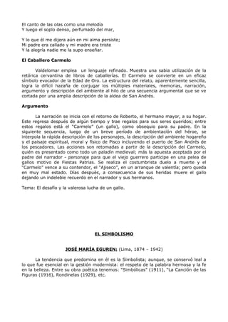 El canto de las olas como una melodía 
Y luego el soplo denso, perfumado del mar, 
Y lo que él me dijera aún en mi alma persiste; 
Mi padre era callado y mi madre era triste 
Y la alegría nadie me la supo enseñar. 
El Caballero Carmelo 
Valdelomar emplea un lenguaje refinado. Muestra una sabia utilización de la 
retórica cervantina de libros de caballerías. El Carmelo se convierte en un eficaz 
símbolo evocador de la Edad de Oro. La estructura del relato, aparentemente sencilla, 
logra la difícil hazaña de conjugar los múltiples materiales, memorias, narración, 
argumento y descripción del ambiente al hilo de una secuencia argumental que se ve 
cortada por una amplia descripción de la aldea de San Andrés. 
Argumento 
La narración se inicia con el retorno de Roberto, el hermano mayor, a su hogar. 
Este regresa después de algún tiempo y trae regalos para sus seres queridos; entre 
estos regalos está el “Carmelo” (un gallo), como obsequio para su padre. En la 
siguiente secuencia, luego de un breve período de ambientación del héroe, se 
interpola la rápida descripción de los personajes, la descripción del ambiente hogareño 
y el paisaje espiritual, moral y físico de Pisco incluyendo el puerto de San Andrés de 
los pescadores. Las acciones son retomadas a partir de la descripción del Carmelo, 
quién es presentado como todo un paladín medieval; más la apuesta aceptada por el 
padre del narrador - personaje para que el viejo guerrero participe en una pelea de 
gallos motivo de Fiestas Patrias. Se realiza el costumbrista duelo a muerte y el 
“Carmelo” vence a su contendor, el “Ajiseco”, en un arranque de valentía; pero queda 
en muy mal estado. Días después, a consecuencia de sus heridas muere el gallo 
dejando un indeleble recuerdo en el narrador y sus hermanos. 
Tema: El desafío y la valerosa lucha de un gallo. 
EL SIMBOLISMO 
JOSÉ MARÍA EGUREN: (Lima, 1874 – 1942) 
La tendencia que predomina en él es la Simbolista; aunque, se conservó leal a 
lo que fue esencial en la gestión modernista: el respeto de la palabra hermosa y la fe 
en la belleza. Entre su obra poética tenemos: “Simbólicas” (1911), “La Canción de las 
Figuras (1916), Rondinelas (1929), etc. 
 