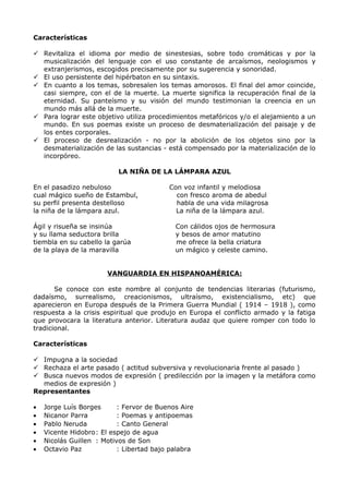 Características 
 Revitaliza el idioma por medio de sinestesias, sobre todo cromáticas y por la 
musicalización del lenguaje con el uso constante de arcaísmos, neologismos y 
extranjerismos, escogidos precisamente por su sugerencia y sonoridad. 
 El uso persistente del hipérbaton en su sintaxis. 
 En cuanto a los temas, sobresalen los temas amorosos. El final del amor coincide, 
casi siempre, con el de la muerte. La muerte significa la recuperación final de la 
eternidad. Su panteísmo y su visión del mundo testimonian la creencia en un 
mundo más allá de la muerte. 
 Para lograr este objetivo utiliza procedimientos metafóricos y/o el alejamiento a un 
mundo. En sus poemas existe un proceso de desmaterialización del paisaje y de 
los entes corporales. 
 El proceso de desrealización - no por la abolición de los objetos sino por la 
desmaterialización de las sustancias - está compensado por la materialización de lo 
incorpóreo. 
LA NIÑA DE LA LÁMPARA AZUL 
En el pasadizo nebuloso Con voz infantil y melodiosa 
cual mágico sueño de Estambul, con fresco aroma de abedul 
su perfil presenta destelloso habla de una vida milagrosa 
la niña de la lámpara azul. La niña de la lámpara azul. 
Ágil y risueña se insinúa Con cálidos ojos de hermosura 
y su llama seductora brilla y besos de amor matutino 
tiembla en su cabello la garúa me ofrece la bella criatura 
de la playa de la maravilla un mágico y celeste camino. 
VANGUARDIA EN HISPANOAMÉRICA : 
Se conoce con este nombre al conjunto de tendencias literarias (futurismo, 
dadaísmo, surrealismo, creacionismos, ultraísmo, existencialismo, etc) que 
aparecieron en Europa después de la Primera Guerra Mundial ( 1914 – 1918 ), como 
respuesta a la crisis espiritual que produjo en Europa el conflicto armado y la fatiga 
que provocara la literatura anterior. Literatura audaz que quiere romper con todo lo 
tradicional. 
Características 
 Impugna a la sociedad 
 Rechaza el arte pasado ( actitud subversiva y revolucionaria frente al pasado ) 
 Busca nuevos modos de expresión ( predilección por la imagen y la metáfora como 
medios de expresión ) 
Representantes 
· Jorge Luís Borges : Fervor de Buenos Aire 
· Nicanor Parra : Poemas y antipoemas 
· Pablo Neruda : Canto General 
· Vicente Hidobro: El espejo de agua 
· Nicolás Guillen : Motivos de Son 
· Octavio Paz : Libertad bajo palabra 
 