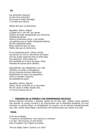 III 
Las personas mayores 
¿A qué hora volverán? 
Da la seis el ciego Santiago, 
Y ya está muy oscuro 
Madre dijo que no demoraría. 
Aguedita, Nativa, Miguel, 
Cuidado con ir por ahí, por donde 
Acaban de pasar gangueando sus memorias 
Dobladoras penas, 
Hacia el silencioso corral, y por donde 
Las gallinas que se están acostando todavía, 
Se han espantado tanto. 
Mejor estemos aquí no más. 
Madre dijo que no demoraría. 
Ya no tengamos pena. Vamos viendo 
Los barcos ¡el mío es más bonito de todos! 
Con los cuales jugamos todo el santo días, 
Sin pelearnos, como debe ser: 
Han quedado en el pozo de agua, listos, 
Fletados de dulces para mañana. 
Aguardemos, así, obedientes y sin más 
remedio, la vuelta, el desagravio. 
De los mayores siempre delanteros 
Dejándonos en casa a los pequeños, 
Como si también nosotros 
No pudiésemos partir. 
Aguedita, Nativa, Miguel? 
Llamo, busco al tanteo en la oscuridad. 
No me vayan a haber dejado solo, 
Y el único recluso sea yo. 
· PERIODO DE LA POESÍA Y DE COMPROMISO POLÍTICO 
Abarca Poemas Humanos y España, aparta de mí este cáliz. Vallejo utiliza palabras 
que remiten al cuerpo humano y se compromete con la República Española. Es muy 
conocido su poema Masa: el combatiente ha muerto y se le acercan paulatinamente 
uno, dos, veinte hasta llegar a quinientos mil hombres para que vuelva a la vida. 
MASA 
Al fin de la batalla, 
Y muerto el combatiente, vino hacia él un hombre 
Y le dijo: “No mueras, te amo tanto” 
Pero el cadáver ¡ay! Siguió muriendo. 
“No nos dejes ¡Valor! ¡Vuelve a la vida!” 
 