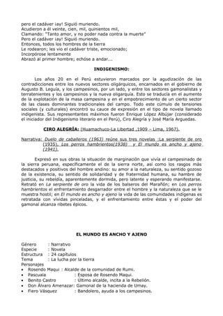 pero el cadáver ¡ay! Siguió muriendo. 
Acudieron a él veinte, cien, mil, quinientos mil, 
Clamando: “Tanto amor, y no poder nada contra la muerte” 
Pero el cadáver ¡ay! Siguió muriendo. 
Entonces, todos los hombres de la tierra 
Le rodearon; les vio el cadáver triste, emocionado; 
Incorpórose lentamente 
Abrazó al primer hombre; echóse a andar... 
INDIGENISMO: 
Los años 20 en el Perú estuvieron marcados por la agudización de las 
contradicciones entre los nuevos sectores oligárquicos, encarnados en el gobierno de 
Augusto B. Leguía, y los campesinos, por un lado, y entre los sectores gamonalistas y 
terratenientes y los campesinos y la nueva oligarquía. Esto se traducía en el aumento 
de la explotación de la masa campesina y en el empobrecimiento de un cierto sector 
de las clases dominantes tradicionales del campo. Todo este cúmulo de tensiones 
sociales (y culturales) encontró su cauce de expresión en el tipo de novela llamado 
indigenista. Sus representantes máximos fueron Enrique López Albújar (considerado 
el iniciador del Indigenismo literario en el Perú), Ciro Alegría y José María Arguedas. 
CIRO ALEGRÍA: (Huamachuco-La Libertad ,1909 – Lima, 1967). 
Narrativa: Duelo de caballeros (1963) reúne sus tres novelas :La serpiente de oro 
(1935), Los perros hambrientos(1938) y El mundo es ancho y ajeno 
(1941). 
Expresó en sus obras la situación de marginación que vivía el campesinado de 
la sierra peruana, específicamente el de la sierra norte, así como los rasgos más 
destacados y positivos del hombre andino: su amor a la naturaleza, su sentido gozoso 
de la existencia, su sentido de solidaridad y de fraternidad humana, su hambre de 
justicia, su rebeldía, aparentemente dormida, pero latente y esperando manifestarse. 
Retrató en La serpiente de oro la vida de los balseros del Marañón; en Los perros 
hambrientos el enfrentamiento desgarrador entre el hombre y la naturaleza que se le 
muestra hostil; en El mundo es ancho y ajeno la vida de las comunidades indígenas es 
retratada con vívidas pinceladas, y el enfrentamiento entre éstas y el poder del 
gamonal alcanza ribetes épicos. 
EL MUNDO ES ANCHO Y AJENO 
Género : Narrativo 
Especie : Novela 
Estructura : 24 capítulos 
Tema : La lucha por la tierra 
Personajes 
· Rosendo Maqui : Alcalde de la comunidad de Rumi. 
· Pascuala : Esposa de Rosendo Maqui. 
· Benito Castro : Último alcalde, incita a la Rebelión. 
· Don Álvaro Amenazar: Gamonal de la hacienda de Umay. 
· Fiero Vásquez : Bandolero, ayuda a los campesinos. 
 