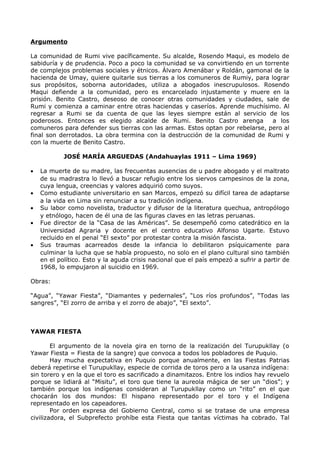 Argumento 
La comunidad de Rumi vive pacíficamente. Su alcalde, Rosendo Maqui, es modelo de 
sabiduría y de prudencia. Poco a poco la comunidad se va convirtiendo en un torrente 
de complejos problemas sociales y étnicos. Álvaro Amenábar y Roldán, gamonal de la 
hacienda de Umay, quiere quitarle sus tierras a los comuneros de Rumiy, para lograr 
sus propósitos, soborna autoridades, utiliza a abogados inescrupulosos. Rosendo 
Maqui defiende a la comunidad, pero es encarcelado injustamente y muere en la 
prisión. Benito Castro, deseoso de conocer otras comunidades y ciudades, sale de 
Rumi y comienza a caminar entre otras haciendas y caseríos. Aprende muchísimo. Al 
regresar a Rumi se da cuenta de que las leyes siempre están al servicio de los 
poderosos. Entonces es elegido alcalde de Rumi. Benito Castro arenga a los 
comuneros para defender sus tierras con las armas. Estos optan por rebelarse, pero al 
final son derrotados. La obra termina con la destrucción de la comunidad de Rumi y 
con la muerte de Benito Castro. 
JOSÉ MARÍA ARGUEDAS (Andahuaylas 1911 – Lima 1969) 
· La muerte de su madre, las frecuentas ausencias de u padre abogado y el maltrato 
de su madrastra lo llevó a buscar refugio entre los siervos campesinos de la zona, 
cuya lengua, creencias y valores adquirió como suyos. 
· Como estudiante universitario en san Marcos, empezó su difícil tarea de adaptarse 
a la vida en Lima sin renunciar a su tradición indígena. 
· Su labor como novelista, traductor y difusor de la literatura quechua, antropólogo 
y etnólogo, hacen de él una de las figuras claves en las letras peruanas. 
· Fue director de la “Casa de las Américas”. Se desempeñó como catedrático en la 
Universidad Agraria y docente en el centro educativo Alfonso Ugarte. Estuvo 
recluido en el penal “El sexto” por protestar contra la misión fascista. 
· Sus traumas acarreados desde la infancia lo debilitaron psíquicamente para 
culminar la lucha que se había propuesto, no solo en el plano cultural sino también 
en el político. Esto y la aguda crisis nacional que el país empezó a sufrir a partir de 
1968, lo empujaron al suicidio en 1969. 
Obras: 
“Agua”, “Yawar Fiesta”, “Diamantes y pedernales”, “Los ríos profundos”, “Todas las 
sangres”, “El zorro de arriba y el zorro de abajo”, “El sexto”. 
YAWAR FIESTA 
El argumento de la novela gira en torno de la realización del Turupukllay (o 
Yawar Fiesta = Fiesta de la sangre) que convoca a todos los pobladores de Puquio. 
Hay mucha expectativa en Puquio porque anualmente, en las Fiestas Patrias 
deberá repetirse el Turupukllay, especie de corrida de toros pero a la usanza indígena: 
sin torero y en la que el toro es sacrificado a dinamitazos. Entre los indios hay revuelo 
porque se lidiará al “Misitu”, el toro que tiene la aureola mágica de ser un “dios”; y 
también porque los indígenas consideran al Turupukllay como un “rito” en el que 
chocarán los dos mundos: El hispano representado por el toro y el Indígena 
representado en los capeadores. 
Por orden expresa del Gobierno Central, como si se tratase de una empresa 
civilizadora, el Subprefecto prohíbe esta Fiesta que tantas víctimas ha cobrado. Tal 
 