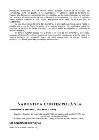 prohibición cohesiona más al Mundo Indio, quienes asumen la realización del 
Turupakllay como un desafío a las autoridades. Y Como la fiesta es la gloria de 
Puquio, ella también es defendida por los mestizos de la ciudad (aunque se opongan 
los mestizos afincados en Lima, como Ernesto) y es aprobada por ciertos Principales 
como Pancho Jiménez y don Julián Arangüena (que será encarcelado por el 
Subprefecto) 
La voz discordante la tiene don Demetrio, el principal que desea que la fiesta se 
efectúe como en la Plaza de Acho, a la usanza hispana. Sin embargo todos los 
intentos de prohibir la fiesta fracasan. Los indios están empeñados en capturar al 
Misuti y matarlo. 
El torero español fracasa en la fiesta y es uno de los principales, que había 
apoyado al Subprefecto quien ordena el ingreso de los capeadores y se de paso a la 
usanza indígena sin protección para que ellos demuestren su arrojo, pericia y 
violencia: ¡El Yawar punchay verdadero ha triunfado!. 
NARRATIVA CONTEMPORÁNEA 
JULIO RAMÓN RIBEYRO (Lima, 1929 – 1994). 
Cuentos: Cuentos de circunstancias (1958), La palabra del mudo (1927), los 
hombres y las botellas(1964). 
Novelas: Los geniecillos dominicales (1965), Crónicas de San Gabriel (1960). 
LOS GALLINAZOS SIN PLUMAS 
(De Cuentos de circunstancias) 
 