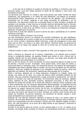 A las seis de la mañana la cuidad se levanta de puntillas y comienza a dar sus 
primeros pasos. Una fina niebla disuelve el perfil de los objetos y crea como una 
atmósfera encantada. 
Las personas que recorren la ciudad a esta hora parece que están hechas de otras 
sustancias, que pertenecen a un orden de vida fantasmal. Las beatas se arrastran 
penosamente hasta desaparecer en los pórticos de las iglesias. Los noctámbulos, 
macerados por la noche, regresan a sus casas envueltos en bufandas y en su 
melancolía. Los basureros inician por la avenida Pardo su paso siniestro, armados de 
escobas y de carretas. A esta hora se ve también obreros caminando hacia el tranvía, 
policías bostezando contra los árboles, canillitas morados de frío, sirvientas sacando 
cubos de basura. A esta hora, por último, como a una especie de misteriosa consigna, 
aparecen los gallinazos sin plumas. 
A esta hora el viejo don Santos se pone la pierna de palo y sentándose en el colchón 
comienza a berrear: 
-¡A levantarse! ¡Efraín, Enrique! ¡Ya es hora! 
Los dos muchachos corren a la acequia del corralón frotándose los ojos legañosos. 
Con la tranquilidad de la noche el agua se ha remansado y en su fondo transparente 
se ven crecer yerbas y deslizarse ágiles infusorios. Luego de enjuagarse la cara coge 
cada cual su lata y se lanzan a la calle. Don Santos, mientras tanto, se aproxima al 
chiquero y con su larga vara golpea el lomo de su cerdo que se revuelca entre los 
desperdicios. 
-Todavía te falta un poco, marrano! Pero aguarda no más, que ya llegará tu turno. 
Efraín y Enrique se demoran en el camino, trepándose a los árboles para arrancar 
moras o recogiendo piedras, de aquellas filudas que cortan el aire y hieren por la 
espalda. Siendo aún la hora celeste llegan a su dominio, una larga calle ornada de 
casas elegantes que desemboca en el malecón. 
Ellos no son los únicos. En otros corralones, en otros suburbios alguien ha dado la voz 
de alarma y muchos se han levantado. Unos portan latas, otros cajas de cartón, a 
veces sólo basta un periódico viejo. Sin conocerse forman una especie de organización 
clandestina que tiene repartida toda la ciudad. Los hay que merodean por los edificios 
públicos, otros han elegido los parques o los muladares. Hasta los perros, otros han 
adquirido sus hábitos, sus itinerarios, sabiamente aleccionados por la miseria. 
Efraín y Enrique, después de un breve descanso, empiezan su trabajo. Cada uno 
escoge una acera de la calle. Los cubos de basura están alineados delante de las 
puertas. Hay que vaciarlos íntegramente y luego comenzar la exploración. Un cubo de 
basura es siempre una caja de sorpresas. Se encuentran latas de sardinas, zapatos 
viejos, pedazos de pan, pericotes muertos, algodones inmundos. A ellos solo les 
interesa los restos de comida. En el fondo del chiquero, Pascual recibe cualquier cosa 
y tiene predilección por las verduras ligeramente descompuestas. La pequeña lata de 
cada uno se va llenando de tomates podridos, pedazos de sebo, extrañas salsas que 
no figuran en ningún manual de cocina. No es raro, sin embargo hacer un hallazgo 
valioso. Un día Efraín encontró unos tirantes con los que fabricó una honda. Otra vez 
una pera casi buena que devoró en el acto. Enrique, en cambio, tiene suerte para las 
cajitas de remedios, los pomos brillantes, las escobillas de dientes usadas y otras 
cosas semejantes que colecciona con avidez. 
Después de una rigurosa selección regresan la basura al cubo y se lanzan sobre el 
próximo. No conviene demorarse mucho porque el enemigo siempre está al acecho. A 
veces son sorprendidos por las sirvientas y tienen que huir dejando regado su botín. 
Pero, con más frecuencia, es el carro de la Baja Policía el que aparece y entonces la 
jornada está perdida. 
Cuando el sol asoma sobre las lomas, la hora celeste llega a su fin. La niebla se ha 
disuelto, las beatas están sumidas en éxtasis, los noctámbulos duermen, los canillitas 
 