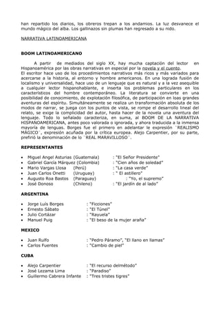 han repartido los diarios, los obreros trepan a los andamios. La luz desvanece el 
mundo mágico del alba. Los gallinazos sin plumas han regresado a su nido. 
NARRATIVA LATINOAMERICANA 
BOOM LATINOAMERICANO 
A partir de mediados del siglo XX, hay mucha captación del lector en 
Hispanoamérica por las obras narrativas en especial por la novela y el cuento. 
El escritor hace uso de los procedimientos narrativos más ricos y más variados para 
acercarse a la historia, al entorno y hombre americanos. En una lograda fusión de 
localismo y universalidad, hace uso de un lenguaje que es natural y a la vez asequible 
a cualquier lector hispanohablante, e inserta los problemas particulares en los 
característicos del hombre contemporáneo. La literatura se convierte en una 
posibilidad de conocimiento, de explotación filosófica, de participación en loas grandes 
aventuras del espíritu. Simultáneamente se realiza un transformación absoluta de los 
modos de narrar, se juega con los puntos de vista, se rompe el desarrollo lineal del 
relato, se exige la complicidad del autor, hasta hacer de la novela una aventura del 
lenguaje. Todo lo señalado caracteriza, en suma, al BOOM DE LA NARRATIVA 
HISPANOAMERICANA, antes poco valorada o ignorada, y ahora traducida a la inmensa 
mayoría de lenguas. Borges fue el primero en adelantar le expresión ¨REALISMO 
MÁGICO¨, expresión acuñada por la crítica europea. Alejo Carpentier, por su parte, 
prefirió la denominación de lo ¨REAL MARAVILLOSO¨. 
REPRESENTANTES 
· Miguel Angel Asturias (Guatemala) : “El Señor Presidente” 
· Gabriel García Márquez (Colombia) : “Cien años de soledad” 
· Mario Vargas Llosa (Perú) : “La casa verde” 
· Juan Carlos Onetti (Uruguay) : “ El astillero” 
· Augusto Roa Bastos (Paraguay) : “Yo, el supremo” 
· José Donoso (Chileno) : “El jardín de al lado” 
ARGENTINA 
· Jorge Luís Borges : “Ficciones” 
· Ernesto Sábato : “El Túnel” 
· Julio Cortázar : “Rayuela” 
· Manuel Puig : “El beso de la mujer araña” 
MEXICO 
· Juan Rulfo : “Pedro Páramo”, “El llano en llamas” 
· Carlos Fuentes : “Cambio de piel” 
CUBA 
· Alejo Carpentier : “El recurso delmétodo” 
· José Lezama Lima : “Paradiso” 
· Guillermo Cabrera Infante : “Tres tristes tigres” 
 