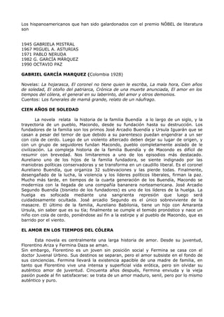 Los hispanoamericanos que han sido galardonados con el premio NÓBEL de literatura 
son 
1945 GABRIELA MISTRAL 
1967 MIGUEL A. ASTURIAS 
1971 PABLO NERUDA 
1982 G. GARCÍA MÁRQUEZ 
1990 OCTAVIO PAZ 
GABRIEL GARCÍA MARQUEZ (Colombia 1928) 
Novelas: La hojarasca, El coronel no tiene quien le escriba, La mala hora, Cien años 
de soledad, El otoño del patriarca, Crónica de una muerte anunciada, El amor en los 
tiempos del cólera, el general en su laberinto, del amor y otros demonios. 
Cuentos: Los funerales de mamá grande, relato de un náufrago. 
CIEN AÑOS DE SOLEDAD 
La novela relata la historia de la familia Buendía a lo largo de un siglo, y la 
trayectoria de un pueblo, Macondo, desde su fundación hasta su destrucción. Los 
fundadores de la familia son los primos José Arcadio Buendía y Ursula Iguarán que se 
casan a pesar del temor de que debido a su parentesco puedan engendrar a un ser 
con cola de cerdo. Luego de un violento altercado deben dejar su lugar de origen, y 
con un grupo de seguidores fundan Macondo, pueblo completamente aislado de le 
civilización. La compleja historia de la familia Buendía y de Macondo es difícil de 
resumir con brevedad. Nos limitaremos a uno de los episodios más destacado. 
Aureliano uno de los hijos de la familia fundadora, se siente indignado por las 
maniobras políticas conservadoras y se transforma en un caudillo liberal. Es el coronel 
Aureliano Buendía, que organiza 32 sublevaciones y las pierde todas. Finalmente, 
desengañado de la lucha, la violencia y los líderes políticos liberales, firman la paz. 
Mucho más tarde, en tiempos de la cuarta generación de los Buendía, Macondo se 
moderniza con la llegada de una compañía bananera norteamericana. José Arcadio 
Segundo Buendía (bisnieto de los fundadores) es uno de los líderes de la huelga. La 
huelga es sofocada mediante una sangrienta represión que luego será 
cuidadosamente ocultada. José arcadio Segundo es el único sobreviviente de la 
masacre. El último de la familia, Aureliano Babilonia, tiene un hijo con Amaranta 
Ursula, sin saber que es su tía; finalmente se cumple el temido pronóstico y nace un 
niño con cola de cerdo, poniéndose así fin a la estirpe y al pueblo de Macondo, que es 
barrido por el viento. 
EL AMOR EN LOS TIEMPOS DEL CÓLERA 
Esta novela es centralmente una larga historia de amor. Desde su juventud, 
Florentino Ariza y Fermina Daza se aman. 
Sin embargo, Florentino es un joven sin posición social y Fermina se casa con el 
doctor Juvenal Urbino. Sus destinos se separan, pero el amor subsiste en el fondo de 
sus conciencias. Fermina llevará la existencia apacible de una madre de familia, en 
tanto que Florentino vive una intensa y superficial vida erótica, pero sin olvidar su 
auténtico amor de juventud. Cincuenta años después, Fermina enviuda y la vieja 
pasión puede al fin satisfacerse: se trata de un amor maduro, senil, pero por lo mismo 
auténtico y puro. 
 