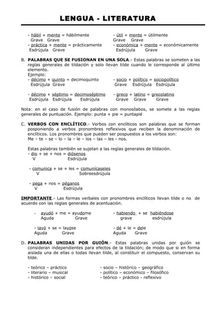 LENGUA - LITERATURA 
- hábil + mente = hábilmente - útil + mente = útilmente 
Grave Grave Grave Grave 
- práctica + mente = prácticamente - económica + mente = económicamente 
Esdrújula Grave Esdrújula Grave 
B. PALABRAS QUE SE FUSIONAN EN UNA SOLA.- Estas palabras se someten a las 
reglas generales de tildación y solo llevan tilde cuando le corresponde al último 
elemento. 
Ejemplo: 
- décimo + quinto = decimoquinto - socio + político = sociopolítico 
Esdrújula Grave Grave Esdrújula Esdrújula 
- décimo + séptimo = decimoséptimo - greco + latino = grecolatino 
Esdrújula Esdrújula Esdrújula Grave Grave Grave 
Nota: en el caso de fusión de palabras con monosílabos, se somete a las reglas 
generales de puntuación. Ejemplo: punta + pie = puntapié 
C. VERBOS CON ENCLÍTICO.- Verbos con enclíticos son palabras que se forman 
posponiendo a verbos pronombres reflexivos que reciben la denominación de 
enclíticos. Los pronombres que pueden ser pospuestos a los verbos son: 
Me – te – se – lo – la – le – los – las – les - nos. 
Estas palabras también se sujetan a las reglas generales de tildación. 
- dio + se + nos = diósenos 
V Esdrújula 
- comunica + se + les = comunícaseles 
V Sobreesdrújula 
- pega + nos = péganos 
V Esdrújula 
IMPORTANTE.- Las formas verbales con pronombres enclíticos llevan tilde o no de 
acuerdo con las reglas generales de acentuación. 
- ayudó + me = ayudome - habiendo + se habiéndose 
Aguda Grave grave esdrújula 
- lavó + se = lavose - dé + le = dele 
Aguda Grave Aguda Grave 
D. PALABRAS UNIDAS POR GUIÓN.- Estas palabras unidas por guión se 
consideran independientes para efectos de la tildación; de modo que si en forma 
aislada una de ellas o todas llevan tilde, al constituir el compuesto, conservan su 
tilde. 
- teórico – práctico - socio – histórico – geográfico 
- literario – musical - político – económico – filosófico 
- histórico – social - teórico – práctico - reflexivo 
 