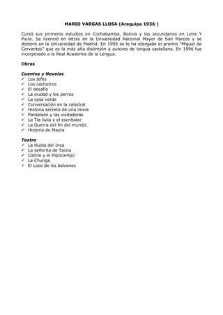 MARIO VARGAS LLOSA (Arequipa 1936 ) 
Cursó sus primeros estudios en Cochabamba, Bolivia y los secundarios en Lima Y 
Piura. Se licenció en letras en la Universidad Nacional Mayor de San Marcos y se 
doctoró en la Universidad de Madrid. En 1995 se le ha otorgado el premio “Miguel de 
Cervantes” que es la más alta distinción a autores de lengua castellana. En 1996 fue 
incorporado a la Real Academia de la Lengua. 
Obras 
Cuentos y Novelas 
 Los jefes 
 Los cachorros 
 El desafío 
 La ciudad y los perros 
 La casa verde 
 Conversación en la catedral 
 Historia secreta de una novia 
 Pantaleón y las visitadoras 
 La Tía Julia y el escribidor 
 La Guerra del fin del mundo. 
 Historia de Mayta 
Teatro 
 La Huida del Inca 
 La señorita de Tacna 
 Cathie y el Hipocampo 
 La Chunga 
 El Loco de los balcones 
