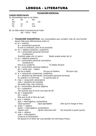 LENGUA - LITERATURA 
TILDACIÓN ESPECIAL 
CASOS ESPECIALES 
A) Monosílabos que no se tildan: 
fe da dio 
fue di vio 
fui va sin 
fin vi ruin 
B) La tilde indica la presencia de hiato: 
día – búho – Raúl 
I. TILDACIÓN DIACRÍTICA: Los monosílabos que cumplen más de una función 
llevan tilde para diferenciarse entre sí: 
a) el = artículo 
él = pronombre personal 
El toro lo embistió, pero él se escondió 
b) mi = adjetivo posesivo, sustantivo 
mí = pronombre personal terminal 
(sustantivo) 
Siempre salgo con mi perro Nadie puede dudar de mí 
c) tu = adjetivo posesivo 
tú = pronombre personal nominativo 
(sustantivo) 
Ese es tu cuaderno Tú debes llevarlo 
d) se = pronombre personal objetivo 
sé = verbo (ser – saber) 
Se fue a bailar Sé que es fiestero Sé buen hijo 
e) si = conjunción condicional, sustantivo 
sí = adverbio de afirmación, pronombre personal terminal 
Sí, podrás ir si terminas Lo quería para sí 
f) mas = conjunción adversativa 
más = adverbio de cantidad 
No podía más, mas continuó 
g) te = pronombre personal objetivo 
té = sustantivo 
¿No quieres que te sirva una taza de té? 
h) de = preposición 
dé = verbo 
Dile que te dé el libro de Juan 
i) que = relativo 
qué = interrogativo, exclamativo 
¿Qué quieres? ¡Qué agradable! Dile que te traiga el libro 
j) quien = relativo 
quién = interrogativo, exclamativo 
¿Quién era? ¡Quién estuviera allí! No encontré a quien quería 
k) cual = relativo 
cuál = interrogativo 
¿Cuál es el favorecido? 
Se apoyó en el árbol del cual pendían los hermosos frutos. 
 