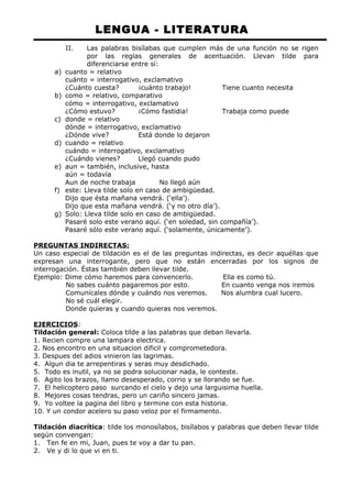 LENGUA - LITERATURA 
II. Las palabras bisílabas que cumplen más de una función no se rigen 
por las reglas generales de acentuación. Llevan tilde para 
diferenciarse entre sí: 
a) cuanto = relativo 
cuánto = interrogativo, exclamativo 
¿Cuánto cuesta? ¡cuánto trabajo! Tiene cuanto necesita 
b) como = relativo, comparativo 
cómo = interrogativo, exclamativo 
¿Cómo estuvo? ¡Cómo fastidia! Trabaja como puede 
c) donde = relativo 
dónde = interrogativo, exclamativo 
¿Dónde vive? Está donde lo dejaron 
d) cuando = relativo 
cuándo = interrogativo, exclamativo 
¿Cuándo vienes? Llegó cuando pudo 
e) aun = también, inclusive, hasta 
aún = todavía 
Aun de noche trabaja No llegó aún 
f) este: Lleva tilde solo en caso de ambigüedad. 
Dijo que ésta mañana vendrá. (‘ella’). 
Dijo que esta mañana vendrá. (‘y no otro día’). 
g) Solo: Lleva tilde solo en caso de ambigüedad. 
Pasaré solo este verano aquí. (‘en soledad, sin compañía’). 
Pasaré sólo este verano aquí. (‘solamente, únicamente’). 
PREGUNTAS INDIRECTAS: 
Un caso especial de tildación es el de las preguntas indirectas, es decir aquéllas que 
expresan una interrogante, pero que no están encerradas por los signos de 
interrogación. Éstas también deben llevar tilde. 
Ejemplo: Dime cómo haremos para convencerlo. Ella es como tú. 
No sabes cuánto pagaremos por esto. En cuanto venga nos iremos 
Comunícales dónde y cuándo nos veremos. Nos alumbra cual lucero. 
No sé cuál elegir. 
Donde quieras y cuando quieras nos veremos. 
EJERCICIOS: 
Tildación general: Coloca tilde a las palabras que deban llevarla. 
1. Recien compre una lampara electrica. 
2. Nos encontro en una situacion dificil y comprometedora. 
3. Despues del adios vinieron las lagrimas. 
4. Algun dia te arrepentiras y seras muy desdichado. 
5. Todo es inutil, ya no se podra solucionar nada, le conteste. 
6. Agito los brazos, llamo desesperado, corrio y se llorando se fue. 
7. El helicoptero paso surcando el cielo y dejo una larguisima huella. 
8. Mejores cosas tendras, pero un cariño sincero jamas. 
9. Yo voltee la pagina del libro y termine con esta historia. 
10. Y un condor acelero su paso veloz por el firmamento. 
Tildación diacrítica: tilde los monosílabos, bisílabos y palabras que deben llevar tilde 
según convengan: 
1. Ten fe en mi, Juan, pues te voy a dar tu pan. 
2. Ve y di lo que vi en ti. 
 