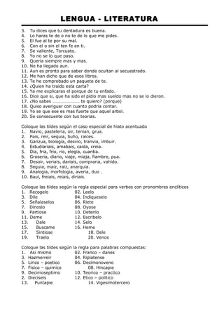 LENGUA - LITERATURA 
3. Tu dices que tu dentadura es buena. 
4. Lo haras te de o no te de lo que me pides. 
5. El fue al te por su mal. 
6. Con el o sin el ten fe en ti. 
7. Se valiente, Torcuato. 
8. Yo no se lo que paso. 
9. Queria siempre mas y mas. 
10. No ha llegado aun. 
11. Aun es pronto para saber donde ocultan al secuestrado. 
12. Me han dicho que de esos libros. 
13. Te he comprobado un paquete de te. 
14. ¿Quien ha traido esta carta? 
15. Ya me explicaras el porque de tu enfado. 
16. Dice que si, que ha sido el pidio mas sueldo mas no se lo dieron. 
17. ¿No sabes …………………… te quiero? (porque) 
18. Quiso averiguar con cuanto podria contar. 
19. Yo se que ese es mas fuerte que aquel arbol. 
20. Se consecuente con tus teorias. 
Coloque las tildes según el caso especial de hiato acentuado 
1. Navio, pasteleria, oir, tenian, grua. 
2. Pais, reir, sequia, buho, raices. 
3. Ganzua, biologia, desvio, tranvia, imbuir. 
4. Estudiariais, amabais, caida, creia. 
5. Dia, fria, frio, rio, elegia, cuantia. 
6. Groseria, diario, viaje, miaja, fiambre, pua. 
7. Desoir, veriais, dariais, compraria, vahido. 
8. Seguia, maiz, raiz, anarquia. 
9. Analogia, morfologia, averia, duo . 
10. Baul, freiais, reiais, diriais. 
Coloque las tildes según la regla especial para verbos con pronombres enclíticos 
1. Recogelo 02. Leelo 
3. Dile 04. Indiqueselo 
5. Señalaselos 06. Riete 
7. Dinoslo 08. Oyose 
9. Partiose 10. Detenlo 
11. Deme 12. Escribelo 
13. Dale 14. Selo 
15. Buscame 16. Heme 
17. Sintiose 18. Dele 
19. Traelo 20. Venos 
Coloque las tildes según la regla para palabras compuestas: 
1. Asi mismo 02. Franco – danes 
3. Hazmerreir 04. Riplatense 
5. Lirico – poetico 06. Decimonoveno 
7. Fisico – quimico 08. Hincapie 
9. Decimoseptimo 10. Teorico – practico 
2. Dieciseis 12. Etico – politico 
13. Puntapie 14. Vigesimotercero 
 