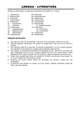 LENGUA - LITERATURA 
Coloque la tilde según la regla para adverbios terminados en –mente: 
1. Debilmente 02. Fielmente 
3. Mayormente 04. Sombriamente 
5. Friamente 06. Habilmente 
7. Timidamente 08. Tardiamente 
9. Felizmente 10. Cortesmente 
15. Fisicamente 12. Pobremente 
13. Vilmente 14. Cientificamente 
15. Licitamente 16. Docilmente 
17. Lugubremente 18. Libremente 
19. Naturalmente 20. Cruelmente 
21. Dificilmente 22. Inutilmente 
23. rapidamente 24. subitamente 
Tildación de Párrafos: 
1. Aun sigo con ella, de mi depende, mas aun no se el porque, continuo con ella. 
2. Fabrica juguetes mecanicos, me sugirio mi amigo Raul, mas aun no me animo a 
hacerlo. 
3. No entendia nada de lo que leia. El porque comprendia, no me lo podia explicar. 
Aun dandole mucho esfuerzo, padecia para entender algo minimo. 
4. Fue caotico el resultado del Examen de Admision que di. Ahora me veo otra vez 
aqui, intentando una vez mas. ¿Hasta cuando? Eso no lo se. ¿Sere bruto? ¿Sera 
hereditario? No. Quiero pensar que con pujanza, lograre ingresar la proxima vez. 
5. Fijate como estudia esa chica. La mirada en el libro, sus piernas muy juntas. En 
si, es un modelo de chica formal y tenaz. 
6. Veremos con quien andas ahora. Es momento de conocer, cuales son tus 
compañias 
7. El socavon mas parecia un crater, en cuyo climax, saldrian inmensas masas de 
lodo y de rocas igneas. 
 