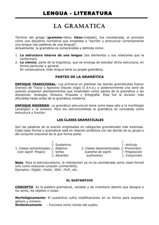 LENGUA - LITERATURA 
LA GRAMATICA 
Término del griego (gramma=letra; tikos=tratado), fue considerada, al principio 
como una disciplina normativa que enseñaba a “escribir y pronunciar correctamente 
una lengua (las palabras de una lengua)”. 
Actualmente, la gramática es comprendida y definida como: 
1. La estructura interna de una lengua (los elementos y sus relaciones que la 
conforman) 
2. La ciencia, parte de la lingüística, que se encarga de estudiar dicha estructura, en 
forma particular y general. 
En consecuencia, toda lengua tiene su propia gramática. 
PARTES DE LA GRAMÁTICA 
ENFOQUE TRADICIONAL: Los primeros en plantear las teorías gramaticales fueron 
Dionisio de Tracia y Apolonio Díscolo (siglo II d.n.e.) y posteriormente una serie de 
autores proponen planteamientos que mostraban como partes de la gramática a las 
disciplinas: Analogía, Sintaxis, Prosodia y Ortografía. Ésta fue la división más 
difundida hasta antes de la gramática moderna. 
ENFOQUE MODERNO: La gramática estructural toma como base sólo a la morfología 
(analogía) y la sintaxis. Para los estructuralistas la gramática es concebida como 
estructura y función. 
LAS CLASES GRAMATICALES 
Son las palabras de la oración englobadas en categorías gramaticales más extensas. 
Cada clase formal o gramatical está en relación sintáctica con las demás de su grupo o 
del conjunto oracional de la que forma parte. 
- Sustantivo - Artículo 
1. Clases semantizadas - Adjetivo 2. Clases desemantizadas - Pronombre 
(con signif. Propio) - Verbo (carente de signif. - Preposición 
- Adverbio autónomo) - Conjunción 
Nota: Para el estructuralismo, la interjección ya no es considerada como clase formal 
sino como oracional (oración unimembre). 
Ejemplos; ¡Ojalá!, ¡Hola!, ¡Olé!, ¡Puf!, etc. 
EL SUSTANTIVO 
CONCEPTO: Es la palabra gramatical, variable y de inventario abierto que designa a 
los seres, los objetos o cosas. 
Morfológicamente: El sustantivo sufre modificaciones en su forma para expresar 
género y número. 
Sintácticamente : Funciona como núcleo del sujeto. 
 